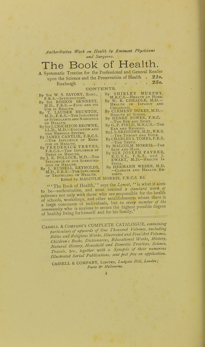 Authoritative Work on Health by Eminent Physicians and Surgeons. The Book of Health. A Systematic Treatise for the Professional and General Reader upon the Science and the Preservation of Health . 21s. Roxburgh • 25s. CONTENTS. By Sm W. S. SAVORY, Bart., F.R.S.—Introductory. By Sir RISDON BENNETT, M.D., F.R.S. — Food and its Use in Health. By T. LAUDER BRUNTON, M.D., F.R.S.—The Influence of Stimulants and Narcotics on Health. By Sir J. CRICHTON-BROWNE, LL.D., M.D.—Education and the Nervous System. By JAMES CANTLIE, F.R.C.S. —The Influence of Exer- cise on Health. By FREDERICK TREVES, F.R.C.S.—The Influence of Dress on Health. By J. E. POLLOCK, M.D.-The Influence of our Surround- ings on Health. „tt,_ By J. RUSSELL REYNOLDS, M.D., F.R.S.—The Influence of Travelling on Health. By SHIRLEY MURPHY, M.R.C.S.—Health at Home. By W. B. CHEADLE, M.D.— Health in Infancy and Childhood. By CLEMENT DUKES, M.D.- Health at School. By HENRY POWER, F.R.C. —The Eye and Sight. By G. P. FIELD, M.R.CS.-The Ear and Hearing. ByJ. S. BR1STOWE, M.D., F.R.S. —The Throat and Voicf.. By CHARLES S. TOMES, F.R.S. —The Teeth. By MALCOLM MORRIS.—The Skin and Hair. By SIR JOSEPH FAYRER, K.C.S.I., F.R.S., and J. EWART, M.D.—Health in India. . _ By HERMANN WEBER, M.D. —Climate and Health Re- sorts. r. i. j * i v i w - • * Edited by MALCOLM MORRIS, F.R.C.S. Ed. 'The Book of Health,' says the Lancet, is what it aims to be-authoritative, and must become a {[™J?rd™rkJ( reference not only with those who are responsible for the health of sXoi worl/shops, and other establishments where there is a laree concourse of individuals, but to every number of the conZnUy who is anxious to secure the highest possible degree of healthy living for himself and for his family. Cassell & Company's COMPLETE CATALOGUE, containing particulars of upwards of One Thousand Volumes including Bibles and Religious Works, Illustrated and Fine-Art Volumes, Children s Books, Dictionaries, Educational Works, History, Natural History, Household and Domestic Treatises, Science, Travels &c., together with a Synopsis of their numerous Illustrated Serial Publications, sent post free on application. CASSELL & COMPANY, Limited, Ludgate Hill, London; Paris <V Melbourne. S