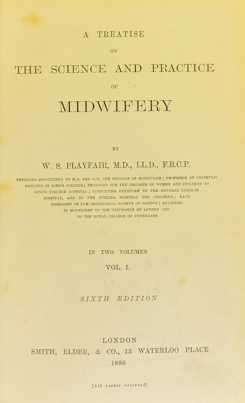 A TEEATISE ON THE SCIENCE AND PRACTICE OP MIDWIFERY BY W. S. PLAYFAIB, M.D., LL.D., F.E.C.P. PHYSICIAN-ACCOUCHEUR TO H.I. AND R.H. THE DUCHESS OF EDINBURGH; PROFESSOR OF OBSTETRIC MEDICINE IN KING'S COLLEGE ; PHTSICIAN FOR THE DISEASES OF WOMEN AND CHILDREN TO KING'S COLLEGE HOSPITAL ; CONSULTING PHYSICIAN TO THE GENERAL LYING-IN HOSPITAL, AND TO THE EVE UNA HOSPITAL FOR CHILDREN ; LATE PRESIDENT OF THE OBSTETRICAL SOCIETY OF LONDON ; EXAMINER IN MIDWIFERY TO THE UNIVERSITY OF LONDON AND TO THE ROYAL COLLEGE OF PHYSICIANS IN TWO VOLUMES VOL. I. SIXTH EDITION LONDON SMITH, ELDER, & CO., 15 WATERLOO PLACE 1886 [All riahti reserved^