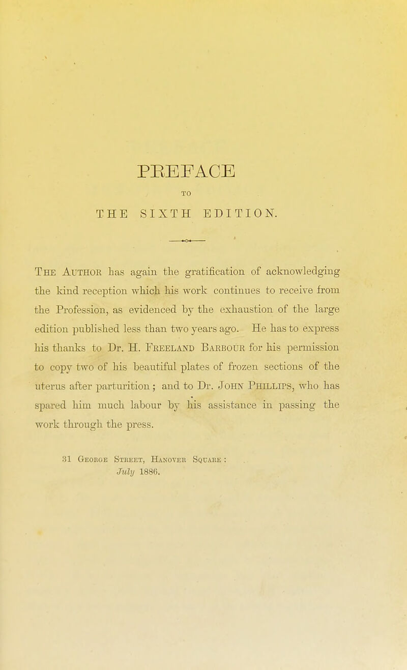 TO THE SIXTH EDITION. The Author has again the gratification of acknowledging the kind reception which his work continues to receive from the Profession, as evidenced by the exhaustion of the large edition published less than two years ago. He has to express his thanks to Dr. H. Freeland Barbour for his permission to copy two of his beautiful plates of frozen sections of the uterus after parturition; and to Dr. John Phillips, who has spared him much labour by his assistance in passing the work through the press. 31 Geokge Stbeet, Hanover Square : July 1886.