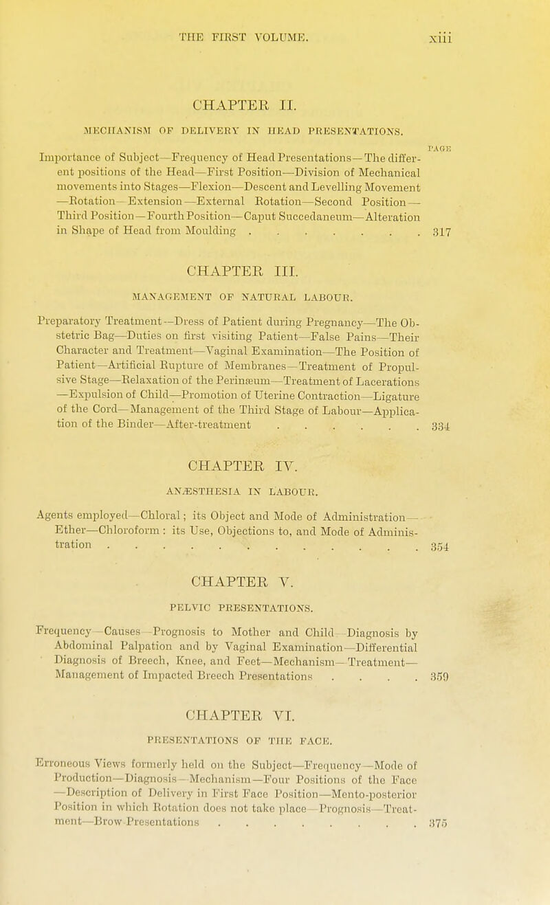 Xlll CHAPTER II. MECHANISM OF DELIVERY IN HEAD PRESENTATIONS. TAGE Importance of Subject—Frequency of Head Presentations—The differ- ent positions of the Head—First Position—Division of Mechanical movements into Stages—Flexion—Descent and Levelling Movement —Potation - Extension—External Potation—Second Position — Third Position—Fourth Position—Caput Succedaneum—Alteration in Shape of Head from Moulding ....... 317 CHAPTER III. MANAGEMENT OP NATURAL LABOUR, Preparatory Treatment—Dress of Patient during Pregnancy—The Ob- stetric Bag—Duties on first visiting Patient—False Pains—Their Character and Treatment—Vaginal Examination—The Position of Patient—Artificial Eupture of Membranes—Treatment of Propul- sive Stage—Relaxation of the Perinasum—Treatment of Lacerations —Expulsion of Child—Promotion of Uterine Contraction—Ligature of the Cord— Management of the Third Stage of Labour—Applica- tion of the Binder—After-treatment 334. CHAPTER IV. AN.ESTHESIA IN LABOU1!. Agents employed—Chloral; its Object and Mode of Administration — Ether—Chloroform : its Use, Objections to, and Mode of Adminis- tration ....... 354 CHAPTER V. PELVIC PRESENTATIONS. Frequency Causes -Prognosis to Mother and Child Diagnosis by Abdominal Palpation and by Vaginal Examination—Differential Diagnosis of Breech, Knee, and Feet—Mechanism— Treatment— Management of Impacted Breech Presentations .... 359 CHAPTER VI. PRESENTATIONS OP THE FACE. Erroneous Views formerly held 011 the Subject—Frequency—Mode of Production—Diagnosis Mechanism—Four Positions of the Face —Description of Delivery in First Pace Position—Mento-posterior Position in which Imitation docs not take place Prognosis - Treat- ment—Brow Presentations 375