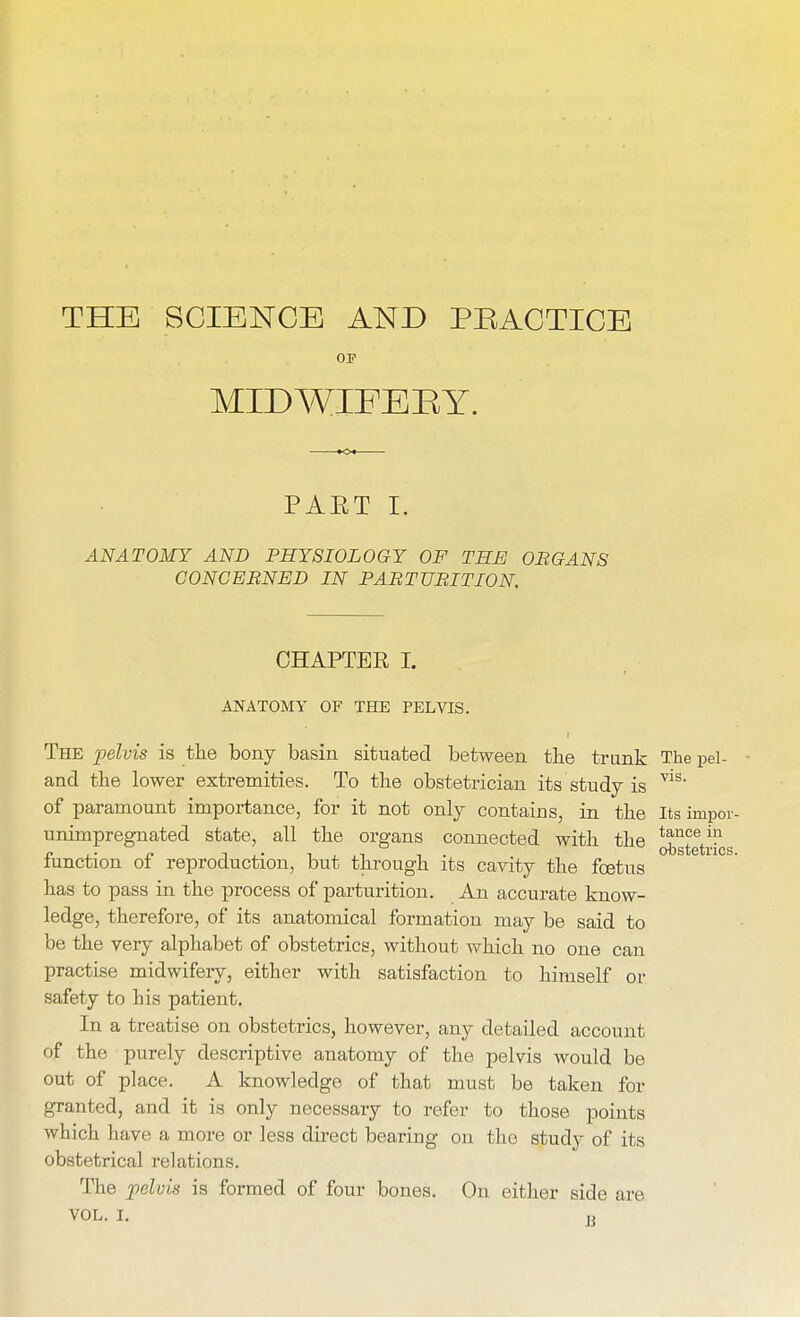 THE SCIENCE AND PRACTICE OP MIDWIFE E Y. PAET I. ANATOMY AND PHYSIOLOGY OF THE ORGANS CONCERNED IN PARTURITION. ics. CHAPTER I. ANATOMY OF THE PELVIS. The pelvis is the bony basin situated between the trunk The pel- and the lower extremities. To the obstetrician its study is V1S' of paramount importance, for it not only contains, in the Its impor unimpregnated state, all the organs connected with the ^^trf function of reproduction, but through its cavity the foetus has to pass in the process of parturition. An accurate know- ledge, therefore, of its anatomical formation may be said to be the very alphabet of obstetrics, without which no one can practise midwifery, either with satisfaction to himself or safety to bis patient. In a treatise on obstetrics, however, any detailed account of the purely descriptive anatomy of the pelvis would be out of place. A knowledge of that must be taken for granted, and it is only necessary to refer to those points which have a more or less direct bearing on the study of its obstetrical relations. The pelvis is formed of four bones. On either side are