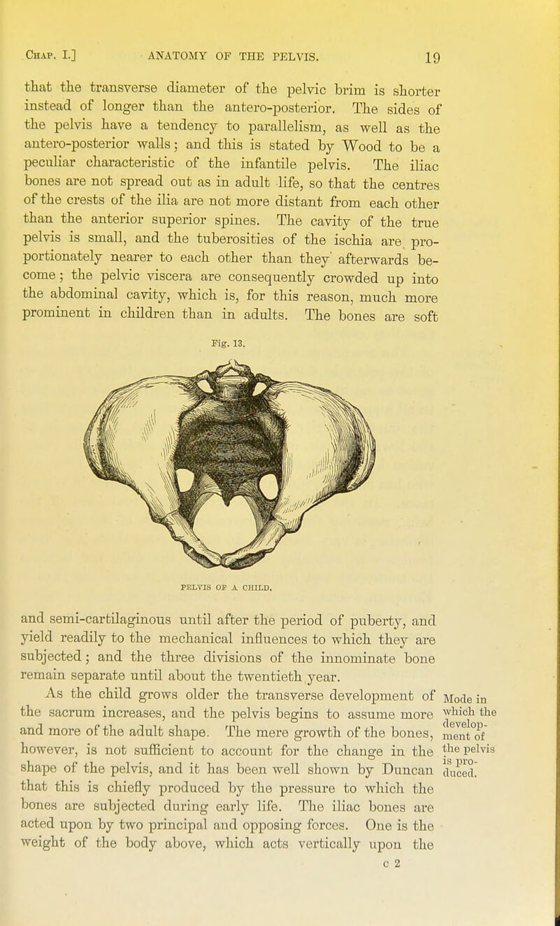 that the transverse diameter of the pelvic brim is shorter instead of longer than the antero-posterior. The sides of the pelvis have a tendency to parallelism, as well as the antero-posterior walls; and this is stated by Wood to be a peculiar characteristic of the infantile pelvis. The iliac bones are not spread out as in adult life, so that the centres of the crests of the ilia are not more distant from each other than the anterior superior spines. The cavity of the true pelvis is small, and the tuberosities of the ischia are pro- portionately nearer to each other than they' afterwards be- come ; the pelvic viscera are consequently crowded up into the abdominal cavity, which is, for this reason, much more prominent in children than in adults. The bones are soft Fig. 13. PELVIS OP A CHILD. and semi-cartilaginous until after the period of puberty, and yield readily to the mechanical influences to which they are subjected; and the three divisions of the innominate bone remain separate until about the twentieth year. As the child grows older the transverse development of Mode in the sacrum increases, and the pelvis begins to assume more jhidh the and more of the adult shape. The mere growth of the bones, mJntTf however, is not sufficient to account for the change in the the pelvis shape of the pelvis, and it has been well shown by Duncan duced that this is chiefly produced by the pressure to which the bones are subjected during early life. The iliac bones are acted upon by two principal and opposing forces. One is the weight of the body above, which acts vertically upon the c 2