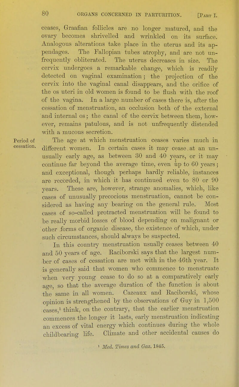 ceases, Graafian follicles are no longer matured, and the ovary becomes shrivelled and wrinkled on its surface. Analogous alterations take place in the uterus and its ap- pendages. The Fallopian tubes atrophy, and are not un- frequently obliterated. The uterus decreases in size. The cervix undergoes a remarkable change, which is readily detected on vaginal examination; the projection of the cervix into the vaginal canal disappears, and the orifice of the os uteri in old women is found to be flush with the roof of the vagina. In a large number of cases there is, after the cessation of menstruation, an occlusion both of the external and internal os; the canal of the cervix between them, how- ever, remains patulous, and is not unfrequently distended with a mucous secretion. Period of The age at which menstruation ceases varies much in cessation. drfFerent women. Iu certain cases it may cease at an un- usually early age, as between 30 and 40 years, or it may continue far beyond the average time, even up to 60 years; and exceptional, though perhaps hardly reliable, instances are recorded, in which it has continued even to 80 or 90 years. These are, however, strange anomalies, which, like cases of unusually precocious menstruation, cannot be con- sidered as having any bearing on the general rule. Most cases of so-called protracted menstruation will be found to be really morbid losses of blood depending on malignant or other forms of organic disease, the existence of which, under such circumstances, should always be suspected. In this country menstruation usually ceases between 40 and 50 years of age. Eaciborski says that the largest num- ber of cases of cessation are met with in the 46th year. It is generally said that women who commence to menstruate when very young cease to do so at a comparatively early age, so that the average duration of the function is about the same in all women. Cazeaux and Iiaciborski, whose opinion is strengthened by the observations of Guy in 1,500 cases,1 think, on the contraiy, that the earlier menstruation commences the longer it lasts, early menstruation indicating an excess of vital energy which continues during the whole childbearing life. Climate and other accidental causes do 1 Med. Times and Gaz. 1845.