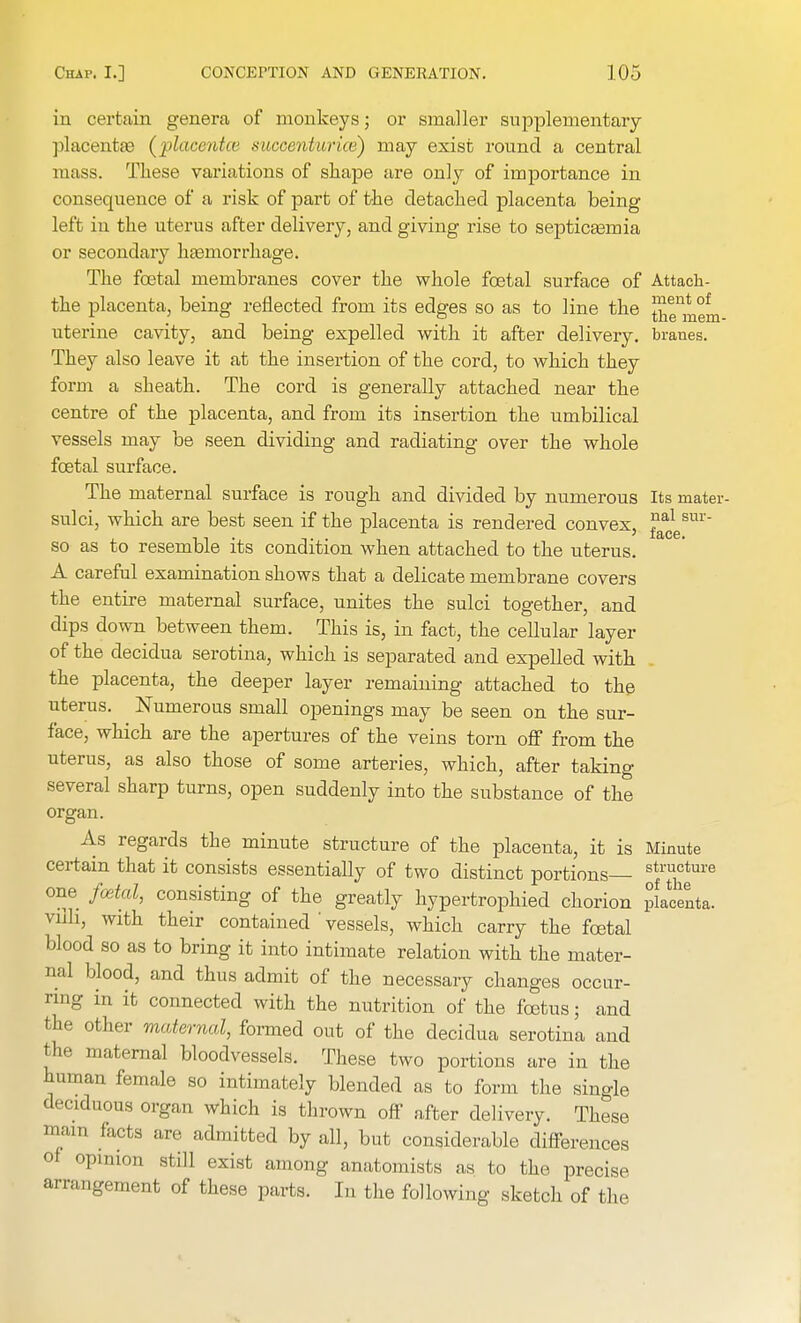 in certain genera of monkeys; or smaller supplementary placentae (placentce succenturice) may exist round a central mass. These variations of shape are only of importance in consequence of a risk of part of the detached placenta being left in the uterus after delivery, and giving rise to septicaemia or secondary haemorrhage. The foetal membranes cover the whole foetal surface of Attack- the placenta, being reflected from its edges so as to line the ^ent of uterine cavity, and being expelled with it after delivery, branes. They also leave it at the insertion of the cord, to which they form a sheath. The cord is generally attached near the centre of the placenta, and from its insertion the umbilical vessels may be seen dividing and radiating over the whole foetal surface. The maternal surface is rough and divided by numerous Its mater- sulci, which are best seen if the placenta is rendered convex, ^esm' so as to resemble its condition when attached to the uterus. A careful examination shows that a delicate membrane covers the entire maternal surface, unites the sulci together, and dips down between them. This is, in fact, the cellular layer of the decidua serotina, which is separated and expelled with the placenta, the deeper layer remaining attached to the uterus. Numerous small openings may be seen on the sur- face, which are the apertures of the veins torn off from the uterus, as also those of some arteries, which, after taking several sharp turns, open suddenly into the substance of the organ. As regards the minute structure of the placenta, it is Minute certain that it consists essentially of two distinct portions Sf™ture one fcetal, consisting of the greatly hypertrophied chorion placenta, vnli, with their contained'vessels, which carry the fcetal blood so as to bring it into intimate relation with the mater- nal blood, and thus admit of the necessary changes occur- ring in it connected with the nutrition of the foetus; and the other maternal, formed out of the decidua serotina and the maternal bloodvessels. These two portions are in the h in nan female so intimately blended as to form the single deciduous organ which is thrown off after delivery. These mam facts are admitted by all, but considerable differences of opinion still exist among anatomists as to the precise arrangement of these parts. In the following sketch of the
