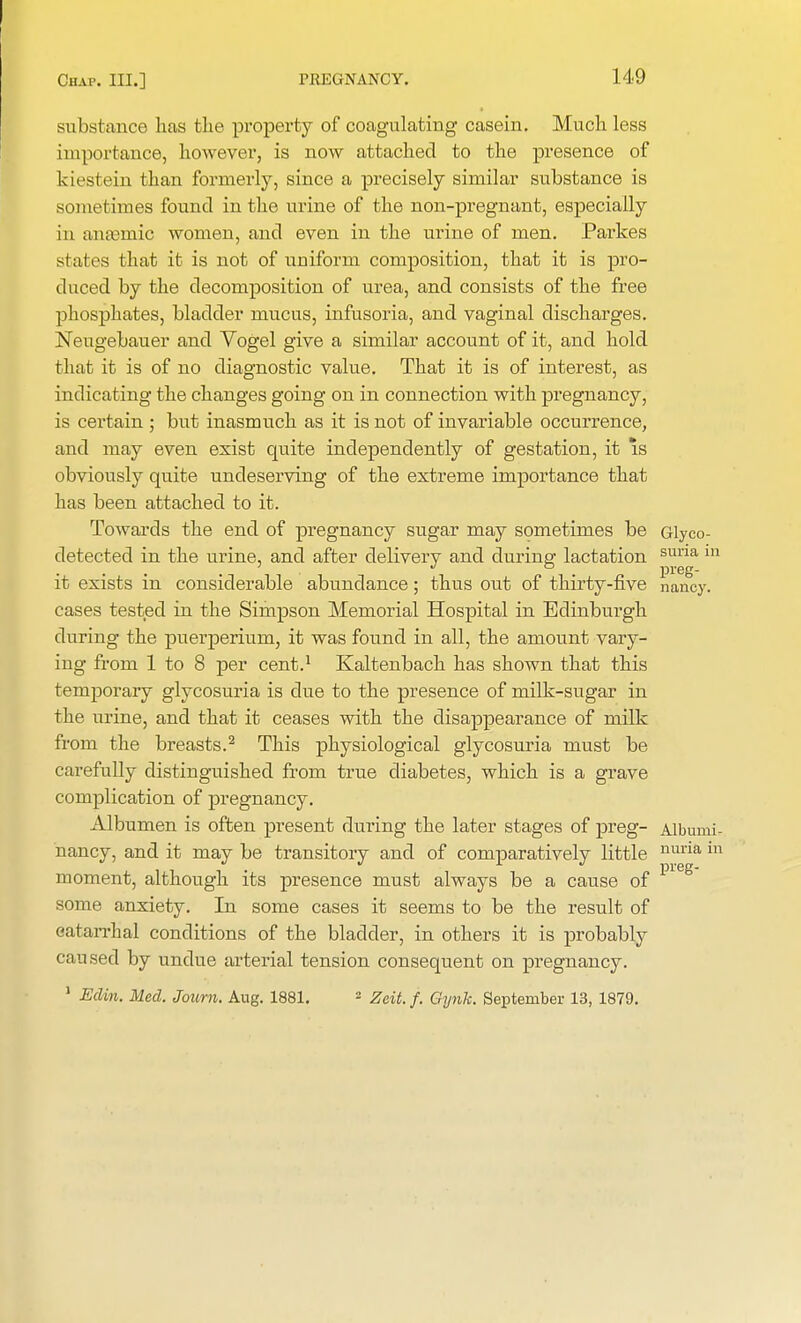 H9 substance lias the property of coagulating casein. Much, less importance, however, is now attached to the presence of kiestein than formerly, since a precisely similar substance is sometimes found in the urine of the non-pregnant, especially in anasmic women, and even in the urine of men. Parkes stales that it is not of uniform composition, that it is pro- duced by the decomposition of urea, and consists of the free phosphates, bladder mucus, infusoria, and vaginal discharges. Neugebauer and Vogel give a similar account of it, and hold that it is of no diagnostic value. That it is of interest, as indicating the changes going on in connection with pregnancy, is certain ; but inasmuch as it is not of invariable occurrence, and may even exist quite independently of gestation, it is obviously quite undeserving of the extreme importance that has been attached to it. Towards the end of pregnancy sugar may sometimes be Glyco- detected in the urine, and after delivery and during lactation suna 111 it exists in considerable abundance; thus out of thirty-five nancy, cases tested in the Simpson Memorial Hospital in Edinburgh during the puerperium, it was found in all, the amount vary- ing from 1 to 8 per cent.1 Kaltenbach has shown that this temporary glycosuria is due to the presence of milk-sugar in the urine, and that it ceases with the disappearance of milk from the breasts.2 This physiological glycosuria must be- carefully distinguished from true diabetes, which is a grave complication of pregnancy. Albumen is often present during the later stages of preg- Albumi- nancy, and it may be transitory and of comparatively little moment, although its presence must always be a cause of some anxiety. In some cases it seems to be the result of catarrhal conditions of the bladder, in others it is probably caused by undue arterial tension consequent on pregnancy. 1 Edin. Med. Journ. Aug. 1881. - Zeit. f. Gynk. September 13, 1879. nuna m preg-