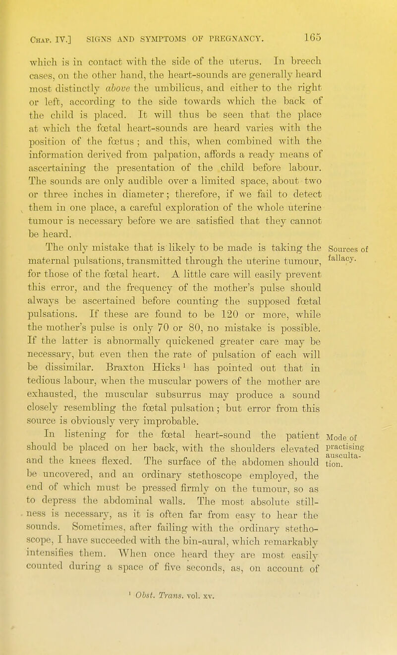 Hi:, which is in contact with the side of the uterus. In breech cases, on the other hand, the heart-sounds are generally heard most distinctly nhove the umbilicus, and either to the right or left, according to the side towards which the back of the child is placed. It will thus be seen that the place at which the fcetal heart-sounds are heard varies with the position of the foetus ; and this, when combined with the information derived from palpation, affords a ready means of ascertaining the presentation of the child before labour. The sounds are only audible over a limited space, about two or three inches in diameter; therefore, if we fail to detect them in one place, a careful exploration of the whole uterine tumour is necessary before we are satisfied that they cannot be heard. The only mistake that is likely to be made is taking the Sources of maternal pulsations, transmitted through the uterine tumour, fallacv- for those of the fcetal heart. A little care will easily prevent this error, and the frequency of the mother's pulse should always be ascertained before counting the supposed fcetal pulsations. If these are found to be 120 or more, while the mother's pulse is only 70 or 80, no mistake is possible. If the latter is abnormally quickened greater care may be necessary, but even then the rate of pulsation of each will be dissimilar. Braxton Hicks1 has pointed out that in tedious labour, when the muscular powers of the mother are exhausted, the muscular subsurrus may produce a sound closely resembling the fcetal pulsation; but error from this source is obviously very improbable. In listening for the fcetal heart-sound the patient Mode of should be placed on her back, with the shoulders elevated practising and the knees flexed. The surface of the abdomen should tion. a be uncovered, and an ordinary stethoscope employed, the end of which must be pressed firmly on the tumour, so as to depress the abdominal walls. The most absolute still- ness is necessary, as it is often far from easy to hear the sounds. Sometimes, after failing with the ordinary stetho- scope, I have succeeded with the bin-aural, which remarkably intensities them. When once heard they are most easily counted during a space of five seconds, as, on account of