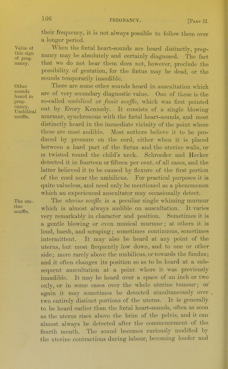 IGG [Pakt II. Value oi this sign of preg- nancy. Other sounds heard in preg- nancy. Umbilical souffle. The ute- rine souffle. their frequency, it is not always possible to follow them oyer a longer period. When the foetal heart-sounds are heard distinctly, preg- nancy may be absolutely and certainly diagnosed. The fact that we do not hear them does not, however, preclude the possibility of gestation, for the foetus may be dead, or the sounds temporarily inaudible. There are some other sounds heard in auscultation which are of very secondary diagnostic value. One of these is the so-called-umbilical or funic souffle, which was first pointed out by Evory Kennedy. It consists of a single blowing murmur, synchronous with the fcetal heart-sounds, and most distinctly heard in the immediate vicinity of the point where these are most audible. Most authors believe it to be pro- duced by pressure on the cord, either when it is placed between a hard part of the foetus and the uterine walls, oi- ls twisted round the child's neck. Schroeder and Hecker detected it in fourteen or fifteen per cent, of all cases, and the latter believed it to be caused by flexure of the first portion of the cord near the umbilicus. For practical purposes it is quite valueless, and need only be mentioned as a phenomenon which an experienced auscultator may occasionally detect. The uterine souffle is a peculiar single whizzing murmur which is almost always audible on auscultation. It varies very remarkably in character and position. Sometimes it is a gentle blowing or even musical murmur; at others it is loud, harsh, and scraping; sometimes continuous, sometimes intermittent. It may also be heard at any point of the uterus, but most frequently low down, and to one or other side; more rarely above the umbilicus, or towards the fundus; and it often changes its position so as to be heard at a sub- sequent auscultation at a point where it was previously inaudible. It may be heard over a space of an inch or two only, or in some cases over the whole uterine tumour; or again it may sometimes be detected simultaneously over two entirely distinct portions of the uterus. It is generally to be heard earlier than the fcetal heart-sounds, often as soon as the uterus rises above the brim of the pelvis, and it can almost always be detected after the commencement of the fourth month. The sound becomes curiously modified by the uterine contractions during labour, becoming louder and