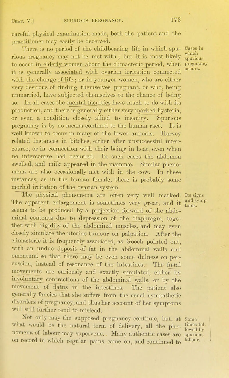 c areful physical examination made, both the patient and the practitioner may easily be deceived. There is no period of the childbearing life in which spu- Cases in rious pregnancy may not be met with ; but it is most likely SpUri0US to occur in elderly women about the climacteric period, when pregnancy it is generally associated with ovarian irritation connected with the change of life; or in younger women, who are either very desirous of finding themselves pregnant, or who, being unmarried, have subjected themselves to the chance of being so. In all cases the mental faculties have much to do with its production, and there is generally either very marked hysteria, or even a condition closely allied to insanity. Spurious pregnancy is by no means confined to the human race. It is well known to occur in many of the lower animals. Harvey related instances in bitches, either after unsuccessful inter- course, or in connection with their being in heat, even when no intercourse had occurred. In such cases the abdomen swelled, and milk appeared in the mammas. Similar pheno- mena are also occasionally met with in the cow. In these instances, as in the human female, there is probably some morbid irritation of the ovarian system. The physical phenomena are often very well marked. Its signs The apparent enlargement is sometimes very great, and it j^ssymp~ seems to be produced by a projection forward of the abdo- minal contents due to depression of the diaphragm, toge- ther with rigidity of the abdominal muscles, and may even closely simulate the uterine tumour on palpation. After the climacteric it is frequently associated, as Gooch pointed out, with an undue deposit of fat in the abdominal walls and omentum, so that there may be even some dulness on per- cussion, instead of resonance of the intestines. The foetal movements are curiously and exactly simulated, either by involuntary contractions of the abdominal walls, or by the movement of flatus in the intestines. The patient also generally fancies that she suffers from the usual sympathetic disorders of pregnancy, and thus her account of her symptoms will still further tend to mislead. Not only may the supposed pregnancy continue, but, at Some- what would be the natural term of delivery, all the phe- ]im,'«fo1- p , , J' 1 lowed by nomena ot labour may supervene. Many authentic cases are spurious on record in which regular pains came on, and continued to labour-