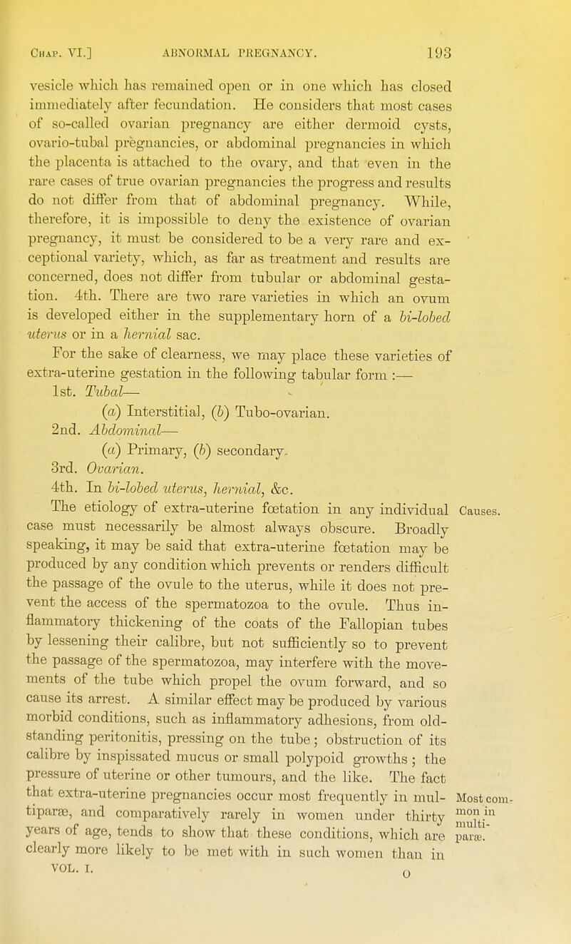 vesicle which has remained open or in one which has closed immediately after fecundation. He considers that most cases of so-called ovarian pregnancy are either dermoid cysts, ovario-tubal pregnancies, or abdominal pregnancies in which the placenta is attached to the ovary, and that even in the rare cases of true ovarian pregnancies the progress and results do not differ from that of abdominal pregnancy. While, therefore, it is impossible to deny the existence of ovarian pregnancy, it must be considered to be a very rare and ex- ceptional variety, which, as far as treatment and results are concerned, does not differ from tubular or abdominal gesta- tion. 4th. There are two rare varieties in which an ovum is developed either in the supplementary horn of a U-lobecl uterus or in a hernial sac. For the sake of clearness, we may place these varieties of extra-uterine gestation in the following tabular form :— 1st. Tubal— (a) Interstitial, (b) Tubo-ovarian. 2nd. Abdominal— (a) Primary, (b) secondary - 3rd. Ovarian. 4th. In bi-lobed uterus, hernial, &c. The etiology of extra-uterine fcetation in any individual Causes, case must necessarily be almost always obscure. Broadly speaking, it may be said that extra-uterine fcetation may be produced by any condition which prevents or renders difficult the passage of the ovule to the uterus, while it does not pre- vent the access of the spermatozoa to the ovule. Thus in- flammatory thickening of the coats of the Fallopian tubes by lessening their calibre, but not sufficiently so to prevent the passage of the spermatozoa, may interfere with the move- ments of the tube which propel the ovum forward, and so cause its arrest. A similar effect may be produced by various morbid conditions, such as inflammatory adhesions, from old- standing peritonitis, pressing on the tube; obstruction of its calibre by inspissated mucus or small polypoid growths ; the pressure of uterine or other tumours, and the like. The fact that extra-uterine pregnancies occur most frequently in mul- Mostcom- tipara?, and comparatively rarely in women under thirty ™°t/n years of age, tends to show that these conditions, which are paras! clearly more likely to be met with in such women than in