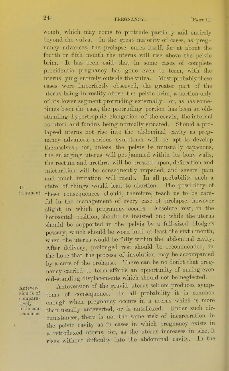 241 womb, which may come to protrude partially and entirely beyond the vulva. In the great majority of cases, as preg- nancy advances, the prolapse cures itself, for at about the fourth or fifth month the uterus will rise above the pelvic brim. It has been said that in some cases of complete procidentia pregnancy has gone even to term, with the uterus lying entirely outside the vulva. Most probably these cases were imperfectly observed, the greater part of the uterus being in reality above the pelvic brim, a portion only of its lower segment protruding externally ; or, as has some- times been the case, the protruding portion has been an old- standing hypertrophic elongation of the cervix, the internal os uteri and fundus being normally situated. Should a pro- lapsed uterus not rise into the abdominal cavity as preg- nancy advances, serious symptoms will be apt to develop themselves ; for, unless the pelvis be unusually capacious, the enlarging uterus will get jammed within its bony walls, the rectum and urethra will be pressed upon, defa3cation and micturition will be consequently impeded, and severe pain and much irritation will result. In all probability such a Its state of things would lead to abortion. The possibility of treatment. these consequences should, therefore, teach us to be care- ful in the management of every case of prolapse, however slight, in which pregnancy occurs. Absolute rest, in the horizontal position, should be insisted on; while the uterus should be supported in the pelvis by a full-sized Hodge's pessary, which should be worn until at least the sixth month, when the uterus would be fully within the abdominal cavity. After delivery, prolonged rest should be recommended, in the hope that the process of involution may be accompanied by a cure of the prolapse. There can be no doubt that preg- nancy carried to term affords an opportunity of curing even old-standing displacements which should not be neglected. Autever- Anteversion of the gravid uterus seldom produces symp- sion is of ^oms of consequence. In all probability it is common t?velyara enough when pregnancy occurs in a uterus which is more little con- tnan usuaHy anteverted, or is anteflexed. Under such cir- sequence. cumstancegj tkere is not the same risk of incarceration in the pelvic cavity as in cases in which pregnancy exists in a retroflexed uterus, for, as the uterus increases in size, it rises without difficulty into the abdominal cavity. In the