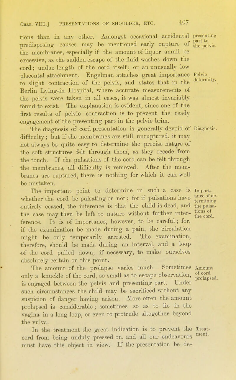 tions than in any other. Amongst occasional accidental presenting predisposing causes may be mentioned early rupture of t^e pelvis, the membranes, especially if the amount of liquor amnii be excessive, as the sudden escape of the fluid washes down the cord; undue length of the cord itself; or an unusually low placental attachment. Engelman attaches great importance Pelvic to slight contraction of the pelvis, and states that in the defoimitv\ Berlin Lying-in Hospital, where accurate measurements of the pelvis were taken in all cases, it was almost invariably found to exist. The explanation is evident, since one of the first results of pelvic contraction is to prevent the ready engagement of the presenting part in the pelvic brim. The diagnosis of cord presentation is generally devoid of Diagnosis, difficulty ; but if the membranes are still unruptured, it may not always be quite easy to determine the precise nature of the soft structures felt through them, as they recede from the touch. If the pulsations of the cord can be felt through the membranes, all difficulty is removed. After the mem- branes are ruptured, there is nothing for which it can well be mistaken. The important point to determine in such a case is import- whether the cord be pulsating or not; for if pulsations have J^^g entirely ceased, the inference is that the child is dead, and the pulsa- tile case may then be left to nature without further inter- Jj^*^ ference. It is of importance, however, to be careful; for, if the examination be made during a pain, the circulation might be only temporarily arrested. The examination, therefore, should be made during an interval, and a loop of the cord pulled down, if necessary, to make ourselves absolutely certain on this point. The amount of the prolapse varies much. Sometimes Amount only a knuckle of the cord, so small as to escape observation, °^1°^dsedi is engaged between the pelvis and presenting part. Under such circumstances the child may be sacrificed without any suspicion of danger having arisen. More often the amount prolapsed is considerable; sometimes so as to lie in the vagina in a long loop, or even to protrude altogether beyond the vulva. In the treatment the great indication is to prevent the Treat- cord from being unduly pressed on, and all our endeavours men' must have this object in view. If the presentation be de-