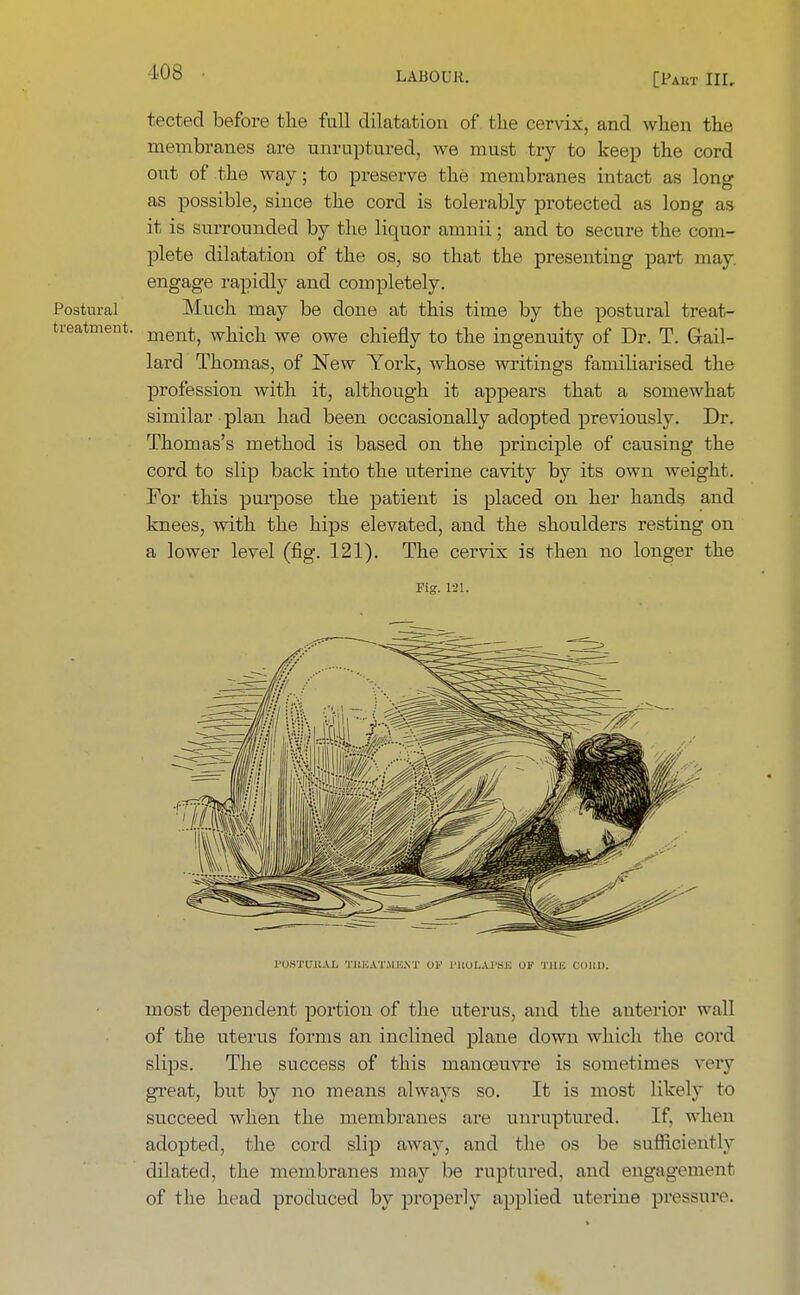 tected before the full dilatation of the cervix, and when the membranes are unruptured, we must try to keep the cord out of the way; to preserve the membranes intact as long as possible, since the cord is tolerably protected as long as it is surrounded by the liquor amnii; and to secure the com- plete dilatation of the os, so that the presenting part may. engage rapidly and completely. Postural Much may be done at this time by the postural treat- treatment. ment; wj1icll we owe chiefly to the ingenuity of Dr. T. Gail- lard Thomas, of New York, whose writings familiarised the profession with it, although it appears that a somewhat similar plan had been occasionally adopted previously. Dr. Thomas's method is based on the principle of causing the cord to slip back into the uterine cavity by its own weight. For this purpose the patient is placed on her hands and knees, with the hips elevated, and the shoulders resting on a lower level (fig. 121). The cervix is then no longer the Fig. 121. FOSTUBAL TUKATMK.Vr OF I'BOLAl'SE OS THJS CORD. most dependent portion of the uterus, and the anterior wall of the uterus forms an inclined plane down which the cord slips. The success of this manoeuvre is sometimes very great, but by no means always so. It is most likely to succeed when the membranes are unruptured. If. when adopted, the cord slip away, and the os be sufficiently dilated, the membranes may be ruptured, and engagement of the head produced by properly applied uterine pressure.