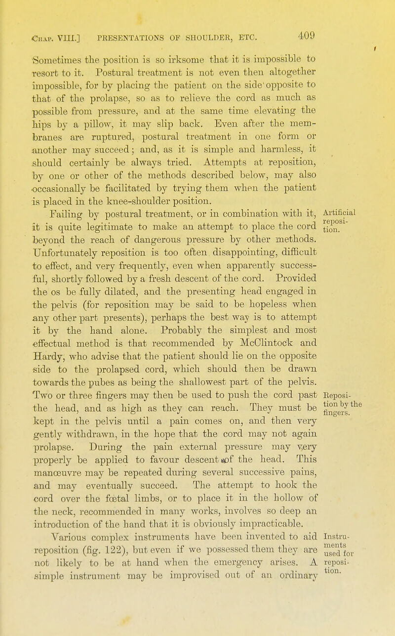 Sometimes the position is so irksome that it is impossible to resort to it. Postural treatment is not even then altogether impossible, for by placing the patient on the side'opposite to that of the prolapse, so as to relieve the cord as much as possible from pressure, and at the same time elevating the hips by a pillow, it may slip back. Even after the mem- branes are ruptured, postural treatment in one form or another may succeed; and, as it is simple and harmless, it should certainly be always tried. Attempts at reposition, by one or other of the methods described below, may also ■occasionally be facilitated by trying them when the patient is placed in the knee-shoulder position. Failing by postural treatment, or in combination with it, Artificial it is quite legitimate to make an attempt to place the cord y^sl beyond the reach of dangerous pressure by other methods. Unfortunately reposition is too often disappointing, difficult to effect, and very frequently, even when apparently success- ful, shortly followed by a fresh descent of the cord. Provided the os be fully dilated, and the presenting head engaged in the pelvis (for reposition may be said to be hopeless when any other part presents), perhaps the best way is to attempt it by the hand alone. Probably the simplest and most effectual method is that recommended by McClintock and Hardy, who advise that the patient should lie on the opposite side to the prolapsed cord, which should then be drawn towards the pubes as being the shallowest part of the pelvis. Two or three fingers may then be used to push the cord past Reposi- the head, and as high as they can reach. They must be g°ge^|the kept in the pelvis until a pain comes on, and then very gently withdrawn, in the hope that the cord may not again prolapse. During the pain external pressure may very properly be applied to favour descent «of the head. This manoeuvre may be repeated during several successive pains, and may eventually succeed. The attempt to hook the cord over the foetal limbs, or to place it in the hollow of the neck, recommended in many works, involves so deep an introduction of the band that it is obviously impracticable. Various complex instruments have been invented to aid Instru- reposition (fig. 122), but even if we possessed them they are ^d for not likely to be at hand when the emergency arises. A reposi- aimple instrument may be improvised out of an ordinary tion.