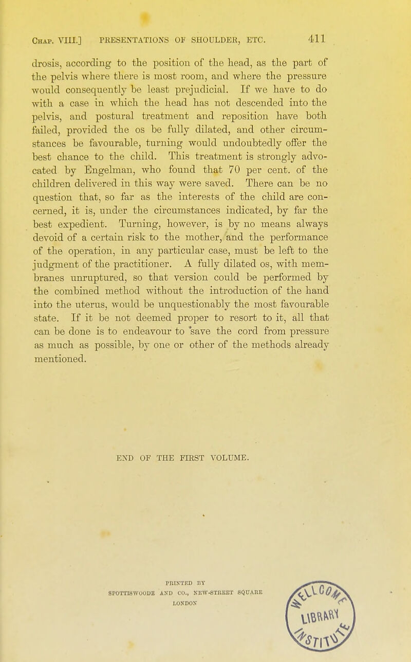 drosis, according to the position of the head, as the part of the pelvis where there is most room, and where the pressure would consequently be least prejudicial. If we have to do with a case in which the head has not descended into the pelvis, and postural treatment and reposition have both failed, provided the os be fully dilated, and other circum- stances be favourable, turning would undoubtedly offer the best chance to the child. This treatment is strongly advo- cated by Engelman, who found that 70 per cent, of the children delivered in this way were saved. There can be no question that, so far as the interests of the child are con- cerned, it is, under the circumstances indicated, by far the best expedient. Turning, however, is by no means always devoid of a certain risk to the mother, and the performance of the operation, in any particular case, must be left to the judgment of the practitioner. A fully dilated os, with mem- branes unruptured, so that version could be performed by the combined method without the introduction of the hand into the uterus, would be unquestionably the most favourable state. If it be not deemed proper to resort to it, all that can be done is to endeavour to 'save the cord from pressure as much as possible, by one or other of the methods already mentioned. END OF THE FIRST VOLUME. SrOTTISWOODE PRINTED I1Y AND CO., NEW-STREET LONDON SQUARE