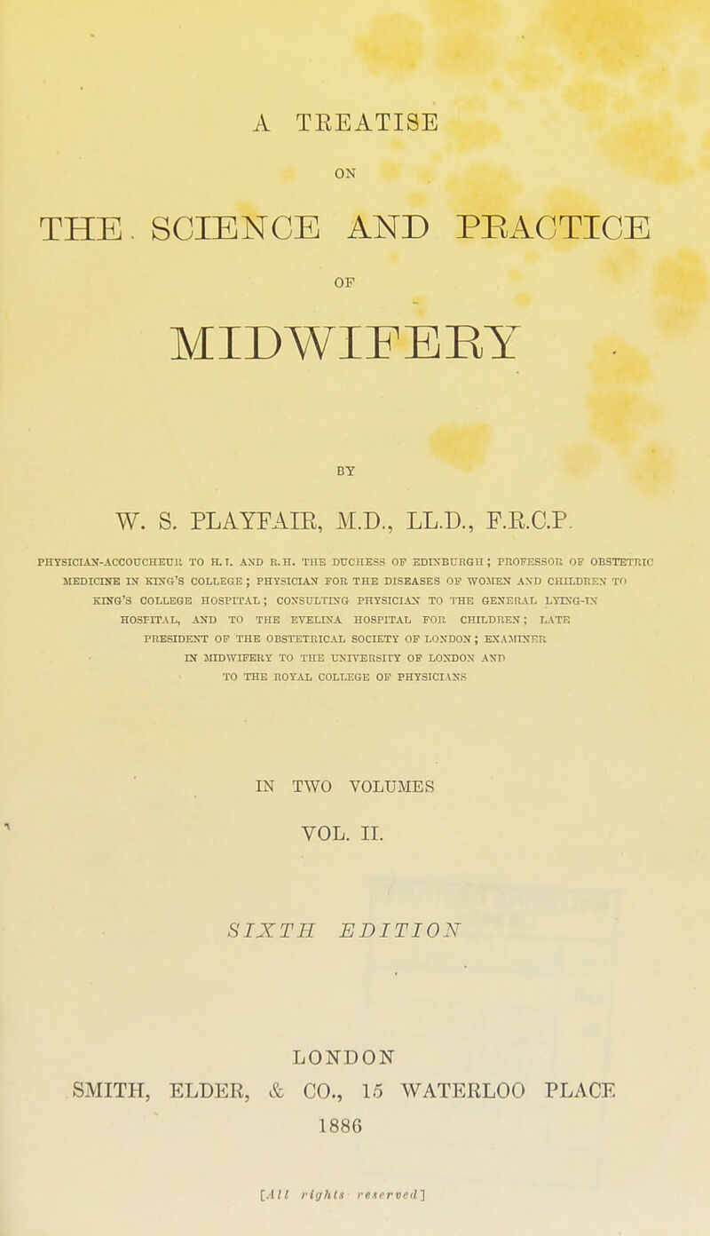 A TEEATISE ON THE. SCIENCE AND PRACTICE OP MIDWIFERY BY W. S. PLAYFAIE, M.D., LL.D., F.E.C.P. PHYSICIAN-ACCOtrCHEUll TO H. T. AND R.H. THE DUCHESS OF EDINBURGH; PROFESSOU OP OBSTETRIC MEDICUJE IN KIXG'S COLLEGE ; PHYSICIAJT FOR THE DISEASES OF WOMEN AND CHILDREN TO KnfG'3 COLLEGE HOSPITAL; COXSULTIXG PHYSICIAN TO THE GENERAL LYING-TN HOSPITAL, AND TO THE EVELINA HOSPITAL FOR CHILDREN; LATE PRESIDENT OP THE OBSTETRICAL SOCIETY OF LONDON ; EXAJIINER IN jnDWIFEHY TO THE L^NnTSRSITY OP LONDON AND TO THE ROYAL COLLEGE OP PHYSICIANS IN TWO VOLUMES VOL. II. SIXTH EDITION LONDON SMITH, ELDER, & CO., 15 WATERLOO PLACE 1886 rights mffr veil ]