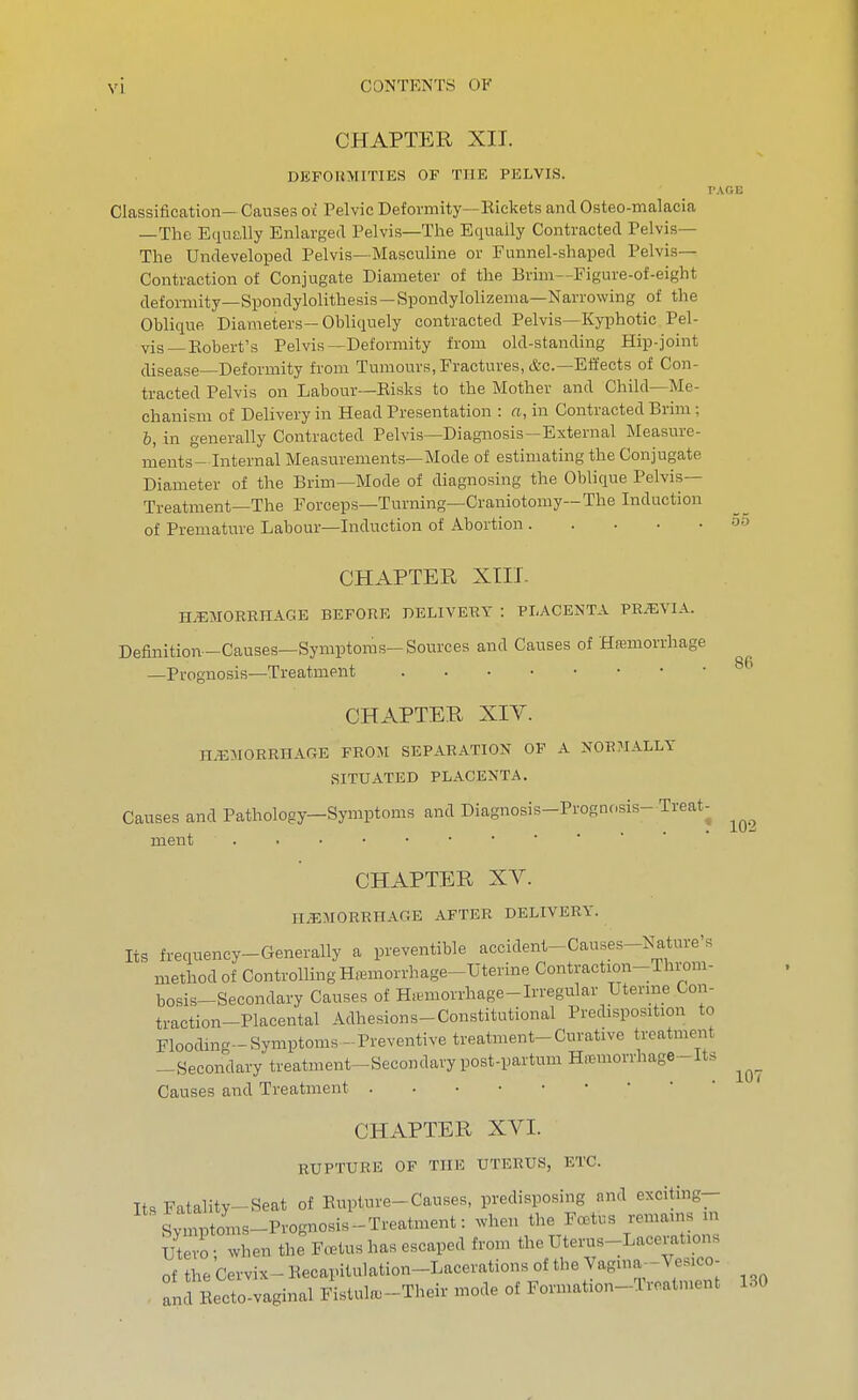 CHAPTER XII. DEFORMITIES OF THE PELVIS. Classification- Causes oc Pelvic Deformity—Eickets and Osteo-malacia —The Equally Enlarged Pelvis—The Equally Contracted Pelvis— The Undeveloped Pelvis—Masculine or Funnel-shaped Pelvis- Contraction of Conjugate Diameter of the Brim—Figure-of-eight deformity—Spondyiolithesis — Spondylolizema—Narrowing of the Oblique Diameters—Obliquely contracted Pelvis—Kyphotic Pel- vis—Robert's Pelvis—Deformity from old-standing Hip-joint disease—Deformity from Tumours, Fractures, &c.—Effects of Con- tracted Pelvis on Labour—Risks to the Mother and Child—Me- chanism of Delivery in Head Presentation : a, in Contracted Brim; b, in generally Contracted Pelvis—Diagnosis—External Measure- ments-Internal Measurements—Mode of estimating the Conjugate Diameter of the Brim—Mode of diagnosing the Oblique Pelvis— Treatment—The Forceps—Turning—Craniotomy—The Induction of Premature Labour—Induction of Abortion CHAPTER XTII. HEMORRHAGE BEFORE PELIVERY : PLACENTA PRiEVIA. Definition-Causes—Symptoms-Sources and Causes of Hsmorrhage —Prognosis—Treatment CHAPTER XIV. HAEMORRHAGE FROM SEPARATION OF A NOR?IALLY SITUATED PLACENTA. Causes and Pathology—Symptoms and Diagnosis-Prognosis- Treat- ment ...•••••■■■* CHAPTER XV. HEMORRHAGE AFTER DELIVERY. Its frequency-Generally a preventible accident-Causes-Nature's method of Controlling Hremorrhage-Uterine Contraction-Throm- bosis-Secondary Causes of Hemorrhage-Irregular Uterme Con- traction-Placental Adhesions-Constitutional Predisposition to Flooding-Symptoms - Preventive treatment-Curative treatme^it —Secondary treatment-Secondary post-partum Hemorrhage-Its Causes and Treatment CHAPTER XVI. RUPTURE OF THE UTERUS, ETC. Its Fatality-Seat of Eupture-Causes, predisposing nnd exciting- Syinptoms-Prognosis-Treatment: when the FcBtus remains in Se o when the Fetus has escaped from the Uterus-Lacerations of the Cervix- Eecapitulation-Lacerations of the Vagina- Vesico- an-fEectoTaginal Fistul.-Their mode of Formation-Treatment