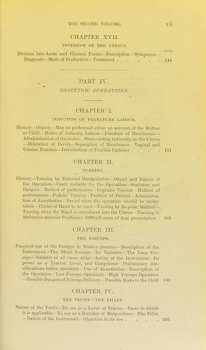 VU CHAPTER XVII. INVERSION OP THE UTEKUS. Division into Acute and Chronic Foims—Description —Symptoms— Diagnosis—Mode of Production—Treatment . . . . . 144 PART IV. OBSTETRIC OPERATIONS. CHAPTER I. INDUCTION OF PREMATURE LABOUR. History—Objects—May be performed either on account of the Mother or Child—Modes of inducing Labour—Puncture of Membranes— Administration of Oxytocics- -Means acting indirectly on the Uterus —Dilatation of Cervix—Separation of Membranes- Vaginal and Uterine Douches—Introduction of Flexible Catheter . . . 151 CHAPTER II. TURNING. I History—Turning by External Manipulation— Object and Nature of the Operation—Cases suitable for the Operation—Statistics and Dangers—Method of performance —Cephalic Version—Method of performance—Podalic Version-Position of Patient—Administra- tion of Anresthetics—Period when the operation should be under- taken—Choice of Hand to be used —Turning by Bi-polar Method— Turning when the Hand is mtroduced into the Uterus—Turning in Abdomino-anterior Positions—Difhcult cases of Arm presentation . 162 CHAPTER III. THE FORCEPS. Frequent use of the Forceps in Modern practice—Description of the Instrument—The Short Forceps-Its Varieties —The Long For- ceps—Suitable to all cases alike—Action of the Instrument—Its power as a Tractor, Lever, and Compressor- Preliminary con- siderations before operation—Use of Anesthetics-Description of the Operation— Low Forceps Operation—High Forceps Operation -Possible Dangers of Forceps Delivery—Possible Risks to the Child 182 CHAPTER IV. THE VICCTI.S—THE FILLET. Nature of the Vectis—Its use as a Lever or Tractor—Cases in which it is applicable Its use as a Rectifier of Malpositions- The Fillet — Nature of the Instrument—Objection to its use . . . . 203