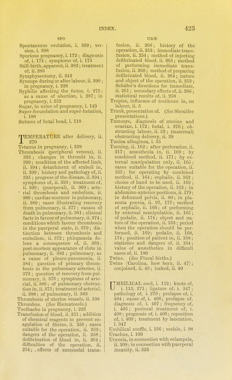 SPO Spontaneous evolution, i. 395); ver- sion, i. 398 Spurious pregnancy, i. 172 ; diagnosis of, i. 174 ; symptoms of, i. 173 Still-birth, apparent, ii. 282; treatment of, ii. 283 Symphyseotomy, ii. 242 Syncope during or after labour, ii. 390 ; in pregnancy, i. 228 Syphilis afl'ecting the fcetus, i. 275; as a cause of abortion, i. 287; in pregnancy, i. 252 Sugar, in urine of pregnancy, i. 149 Super-fecundation and super-foetation, i. 188 Sutures of fcetal head, i. 118 TEMPEEATUEE after delivery, ii. 270 Tetanus in pregnancy, i. 239 Thrombosis (peripheral venous), ii. 393 ; changes in thrombi in, ii. 399 ; condition of the affected limb, ii. 394 ; detachment of emboli in, ii. 399 ; history and pathology of, ii. 395 ; progress of the disease, ii. 394 ; symptoms of, ii. 393 ; treatment of, ii. 399; (puerperal), ii. 369 ; arte- • rial thrombosis and embolism, ii. 386 ; cardiac murmur in pulmonary, ii. 380 ; cases illustrating recovery from pulmonary, ii. 377 ; causes of death in pulmonary, ii. 381; clinical facts in favour of pulmonary, ii. 374 ; conditions which favour thrombosis in the puerperal state, ii. 370 ; dis- tinction between thrombosis and embolism, ii. 372; phlegmasia do- lens a consequence of, ii. 369; post-mortem appearance of clots in pulmonary, ii. 382 ; pulmonary, as a cause of pleuro-pneumonia, ii. 384; question of primary throm- bosis in the pulmonary arteries, ii. 372 ; question of recovery from pul- monary, ii. 376 ; symptoms of arte- rial, ii. .386 ; of pulmonary obstruc- tion in, ii. 375; treatment of arterial, ii. 388; of pulmonary, ii. 383 Thrombosis of uterine vessels, ii. 108 Thrombus. (See Hnematocele.) Toothache in pregnancy, i. 226 Transfusion of blood, ii. 251; addition of chemical reagents to prevent co- agulation of fibrine, ii. 256 ; cases suitable for the operation, ii. 259 ; dangers of the operation, ii. 258 ; defibrination of blood in, ii. 264 ; dilTicultics of the operation, ii. 254; .efiects of successful trans- ur;e fusion, ii. 266; history of the operation, ii. 252 ; immediate trans- fusion, ii. 254; method of injecting defibrinated blood, ii. 265 ; method of performing immediate trans- fusion, ii. 260 ; method of preparing defibrinated blood, ii. 264; nature and object of the operation, ii. 253 ; Schafer's directions for immediate, ii. 261; secondary effects of, ii. 266 ; statistical results of, ii. 258 Tropics, influence of residence in, on labour, ii. o Trunk, presentation of. (See Shoulder presentations.) Tumours, diagnosis of uterine and ovarian, i. 172 ; foetal, i. 276 ; ob- structing labour, ii. 52 ; (maternal) obstructing delivery, ii. 29 Tunica albuginea, i. 55 Turning, ii. 162 ; after perforation, ii. 217; anresthesia in, ii. 169 ; by combined method, ii. 171; by ex- ternal manipulation only, ii. 165 ; cases suitable for the operation, ii. 165; for operating by combined method, ii. 164 ; cephalic, ii. 162 ; choice of hand to be used, ii. 169 ; history of the operation, ii. 162 ; in abdomino-anterior positions, ii. 179; in deformed pelvis, ii. 80; in pla- centa prfEvia, ii. 97, 177; method of cephalic, ii. 166; of performing by external manipulation, ii. 165; of podalic, ii. 174; object and na- ture of the oijeration, ii. 163 ; period when the operation should be per- formed, ii. 169; i^odalic, ii. 168, 174 ; position of patient in, ii. 168 ; statistics and dangers of, ii. 164; value of ana3sthetics in difficult cases of, ii. 180 Twins. (See Plural births.) Twins [Carolina, how born, ii. 47]; conjoined, ii. 43; locked, ii. 40 UMBILICAL cord, i. 112 ; knots of, i. 113, 271; ligature of. i. 347; pathology of, i. 270 ; prolapse of, i. 404 ; cause of, i. 406; prolapse of, diagnosis of, i. 407 ; frequency of, i. 405; postural treatment of, i. 408 ; prognosis of, i. 406; reposition of, i. 409 ; treatment by laceration, i. .347 Umbilical souffle, i. 166 ; vesicle, i. 98 Urachus, i. 100 Uriumia, in connection with eclampsia, ii. 309; in connection with puerperal insanity, ii. 323