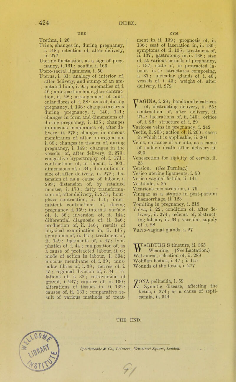 URE Urethra, i. 26 Urine, changes in, during pregnancy, i. 148; retention of, after deUvery, ii. 277 Uterine fluctuation, as a sign of preg- nancy, i. 161 ; souffle, i. 166 Utero-sacral ligaments, i. 50 Uterus, i. 31; analogy of interior of, after delivery, and stump of an am- putated limb, i. 95 ; anomalies of, i. 46; ante-partum hour-glass contrac- tion, ii. 28 ; arrangement of mus- cular fibres of, i. 38 ; axis of, during pregnancy, i, 138 ; changes in cervix during pregnancy, i. 140, 141; changes in form and dimensions of, during pregnancy, i. 135 ; changes in mucous membranes of, after de- livery, ii. 273; changes in mucous membranes of, after impregnation, i. 88 ; changes in tissues of, during pregnancy, i. 142 ; changes in the vessels of, after delivery, ii. 273; congestive hypertrophy of, i. 171 ; contractions of, in labour, i. 303; dimensions of, i. 34 ; diminution in size of, after delivery, ii. 272; dis- tension of, as a cause of labour, i. 299; distension of, by retained menses, i. 170 ; fatty transforma- tion of, after delivery, ii. 273 ; hour- glass contraction, ii. Ill; inter- mittent contractions of, during pregnancy, i. 159 ; internal surface of, i. 36; inversion of, ii. 144; differential diagnosis of, ii. 146; production of, ii. 146 ; results of physical examination in, ii. 145 ; symptoms of, ii. 145 ; treatment of, ii. 149 ; ligaments of, i. 47; lym- phatics of, i. 44 ; malposition of, as a cause of protracted labour, ii. 6; mode of action in labour, i. 304; mucous membrane of, i. 39 ; mus- cular fibres of, i. 38 ; nerves of, i. 45 ; regional division of, i. 34 ; re- lations of, i. 32; retroversion of gravid, i. 247; rupture of, ii. 130; alterations of tissues in, ii. 132 ; causes of, ii. 131; comparative re- sult of various methods of treat- ZYM ment in, ii. 139; ijrognosis of, ii. 136; seat of laceration in, ii. 130; symptoms of, ii. 135 ; treatment of, ii. 137 ; gastrotomy in, ii. 138 ; size of, at various periods of pregnancy, i. 137; state of, in protracted la- bour, ii. 4 ; structures composing, i. 37 ; utricular glands of, i. 40 ; vessels of, i. 43 ; weight of, after delivery, ii. 272 VAGINA, i. 28; bands and cicatrices of, obstructing delivery, ii. 25; contraction of, after delivery, ii. 274; lacerations of, ii. 140; orifice of, i. 26; structure of, i. 29 Varicose veins in pregnancy, i. 242 Yectis, ii. 203 ; action of, ii. 203 ; cases in which it is aiDplicable, ii. 204 Veins, entrance of air into, as a canse of sudden death after deliver}', ii. 390 Venesection for rigidity of cervix, ii. 23 Version. (Sea Turning.) Vesico-uterine ligaments, i. 50 Vesico-vaginal fistula, ii. 141 Vestibule, i. 25 Vicarious menstruation, i. 79 Vinegar as a styptic in post-partum hromorrhage, ii. 123 Vomiting in pregnancy, i. 218 Vulva, i. 22; condition of, after de- livery, ii. 274 ; oedema of, obstruct- ing labour, ii. 34; vascular supply of, i. 28 Vulvo-vaginal glands, i. 27 WAEBUEG'S tincture, ii. 365 Weaning, (See Lactation.) Wet-nurse, selection of, ii. 288 Wolfiian bodies, i. 47 ; i. 115 Wounds of the foetus, i. 277 ZONA pellucida, i. 59 Zymotic disease, affecting the icetus, i. 274; as a cause of septi- ca3mia, ii. 344 THE END.