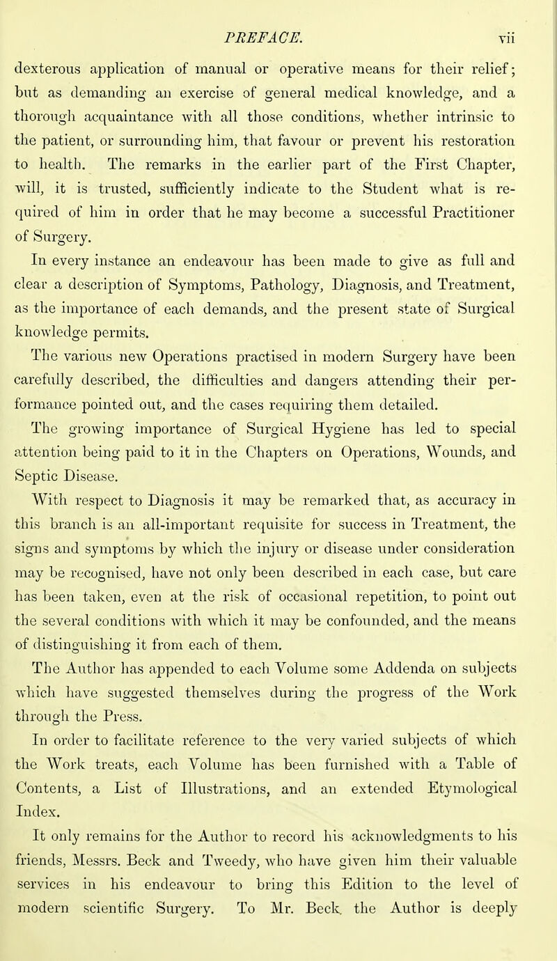 PREFACE. tii dexterous application of manual or operative means for their relief; but as demanding an exercise of general medical knowledge, and a thorough acquaintance with all those conditions, whether intrinsic to the patient, or surrounding him, that favour or prevent his restoration to health. The remarks in the earlier part of the First Chapter, will, it is trusted, sufficiently indicate to the Student what is re- quired of him in order that he may become a successful Practitioner of Surgery. In every instance an endeavour has been made to give as full and clear a description of Symptoms, Pathology, Diagnosis, and Treatment, as the importance of each demands, and the present state of Surgical knowledge permits. The various new Operations practised in modern Surgery have been carefully described, the difficulties and dangers attending their per- formance pointed out, and the cases requiring them detailed. The growing importance of Surgical Hygiene has led to special attention being paid to it in the Chapters on Operations, Wounds, and Septic Disease. With respect to Diagnosis it may be remarked that, as accuracy in this branch is an all-important requisite for success in Treatment, the signs and symptoms by which the injury or disease under consideration may be recognised, have not only been described in each case, but care has been taken, even at the risk of occasional repetition, to point out the several conditions with which it may be confounded, and the means of distinguishing it from each of them. The Author has appended to each Volume some Addenda on subjects which have suggested themselves during the progress of the Work through the Press. In order to facilitate reference to the very varied subjects of which the Work treats, each Volume has been furnished with a Table of Contents, a List of Illustrations, and an extended Etymological Index. It only remains for the Author to record his acknowledgments to his friends, Messrs. Beck and Tweedy, who have given him their valuable services in his endeavour to bring this Edition to the level of modern scientific Surgery. To Mr. Beck the Author is deeply