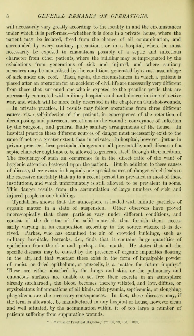 will necessarily vary greatly according to the locality in and the circumstances under which it is performed—whether it is done in a private house, where the patient may be isolated, freed from the chance of all contamination, and surrounded by every sanitary precaution ; or in a hospital, where he must necessarily be exposed to emanations possibly of a septic and infectious character from other patients, where the building may be impregnated by the exhalations from generations of sick and injured, and where sanitary measures may be neutralised by the conditions generated by a vast assemblage of sick under one roof. Then, again, the circumstances in which a patient is placed after an operation for an accident of civil life are necessarily very different from those that surround one who is exposed to the peculiar perils that are necessarily connected with military hospitals and ambulances in time of active war, and which Avill be more fully described in the chapter on Gunshot-wounds. In private practice, ill results may follow operations from three different causes, viz. : self-infection of the patient, in consequence of the retention of decomposing and putrescent secretions in the wound ; conveyance of infection by the Surgeon ; and general faulty sanitary arrangements of the house. In hospital practice these different sources of danger must necessarily exist to the same if not to a greater extent than in private. In hospital, however, just as in private practice, these particular dangers are all preventable, and disease of a septic character ought not to be allowed to generate itself through their medium. The frequency of such an occurrence is in the direct ratio of the want of hygienic attention bestowed upon the patient. But in addition to these causes of disease, there exists in hospitals one special source of danger which leads to the excessive mortality that up to a recent period has prevailed in most of these institutions, and which unfortunately is still allowed to be prev alent in some. This danger results from the accumulation of large numbers of sick and injured people in one building. Tyndall has shown that the atmosphere is loaded with minute particles of organic matter in a state of suspension. Other observers have proved microscopically that these particles vary under different conditions, and consist of the detritus of the solid materials that furnish them—neces- sarily varying in its composition according to the source whence it is de- rived. Parkcs, who has examined the air of crowded buildings, such as military hospitals, barracks, &c, finds that it contains large quantities of epithelium from the skin and perhaps the mouth. He states that all the .specific diseases may be caused by the presence of organic impurities floating in the air, and that whether these exist in the form of impalpable powder of moist or dried epithelium, or pus-cells, is a matter for future inquiry.* These are either absorbed by the lungs and skin, or the pulmonary and cutaneous surfaces are unable to set free their excreta in an atmosphere already surcharged ; the blood becomes thereby vitiated, and low, diffuse, or erysipelatous inflammations of all kinds, with pyaemia, septicaemia, or sloughing phagedama, are the necessary consequences. In fact, these diseases may, if the term is allowable, be manufactured in any hospital or house, however clean and Avell situated, by the accumulation within it of too large a number of patients suffering from suppurating wounds. * *' Manual of Practical Hygiene, pp. 88, 00, 100. 1S09.