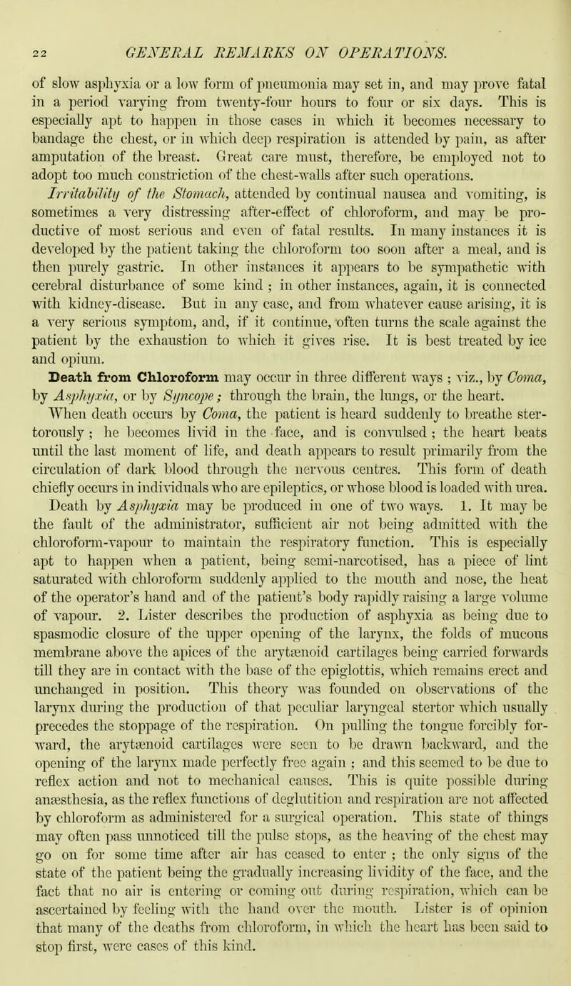 of slow asphyxia or a low form of pneumonia may set in, and may prove fatal in a period varying from twenty-four horns to four or six days. This is especially apt to happen in those cases in which it becomes necessary to bandage the chest, or in which deep respiration is attended by pain, as after amputation of the breast. Great care must, therefore, be employed not to adopt too much constriction of the chest-walls after such operations. Irritability of the Stomach, attended by continual nausea and vomiting, is sometimes a very distressing after-effect of chloroform, and may be pro- ductive of most serious and even of fatal results. In many instances it is developed by the patient taking the chloroform too soon after a meal, and is then purely gastric. In other instances it appears to be sympathetic with cerebral disturbance of some kind ; in other instances, again, it is connected with kidney-disease. But in any case, and from whatever cause arising, it is a very serious symptom, and, if it continue, often turns the scale against the patient by the exhaustion to which it gives rise. It is best treated by ice and opium. Death from Chloroform may occur in three different ways ; viz., by Coma, by Asphy.ria, or by Syncope; through the brain, the lungs, or the heart. When death occurs by Coma, the patient is heard suddeidy to breathe ster- torously ; he becomes livid in the face, and is convulsed ; the heart beats until the last moment of life, and death appears to result primarily from the circulation of dark blood through the nervous centres. This form of death chiefly occurs in individuals who are epileptics, or whose blood is loaded with urea. Death by Asphyxia may be produced in one of two ways. 1. It may be the fault of the administrator, svifficient air not being admitted with the chloroform-vapour to maintain the respiratory function. This is especially apt to happen when a patient, being semi-narcotised, has a piece of lint saturated with chloroform suddenly applied to the mouth and nose, the heat of the operator's hand and of the patient's body rapidly raising a large volume of vapour. 2. Lister describes the production of asphyxia as being due to spasmodic closure of the upper opening of the larynx, the folds of mucous membrane above the apices of the arytenoid cartilages being carried forwards till they are in contact with the base of the epiglottis, which remains erect and unchanged in position. This theory was founded on observations of the larynx during the production of that peculiar laryngeal stertor which usually precedes the stoppage of the respiration. (hi pulling the tongue forcibly for- ward, the arytenoid cartilages were seen to be drawn backward, and the opening of the larynx made perfectly free again ; and this seemed to be due to reflex action and not to mechanical causes. This is quite possible during anaesthesia, as the reflex functions of deglutition and respiration are not affected by chloroform as administered for a surgical operation. This state of things may often pass unnoticed till the pulse stops, as the heaving of the chest may go on for some time after air has ceased to enter ; the only signs of the state of the patient being the gradually increasing lividity of the face, and the fact that no air is entering or coming out during respiration, which can be ascertained by feeling with the hand over the mouth. Lister is of opinion that many of the deaths from chloroform, in which the heart has been said to stop first, were cases of this kind.