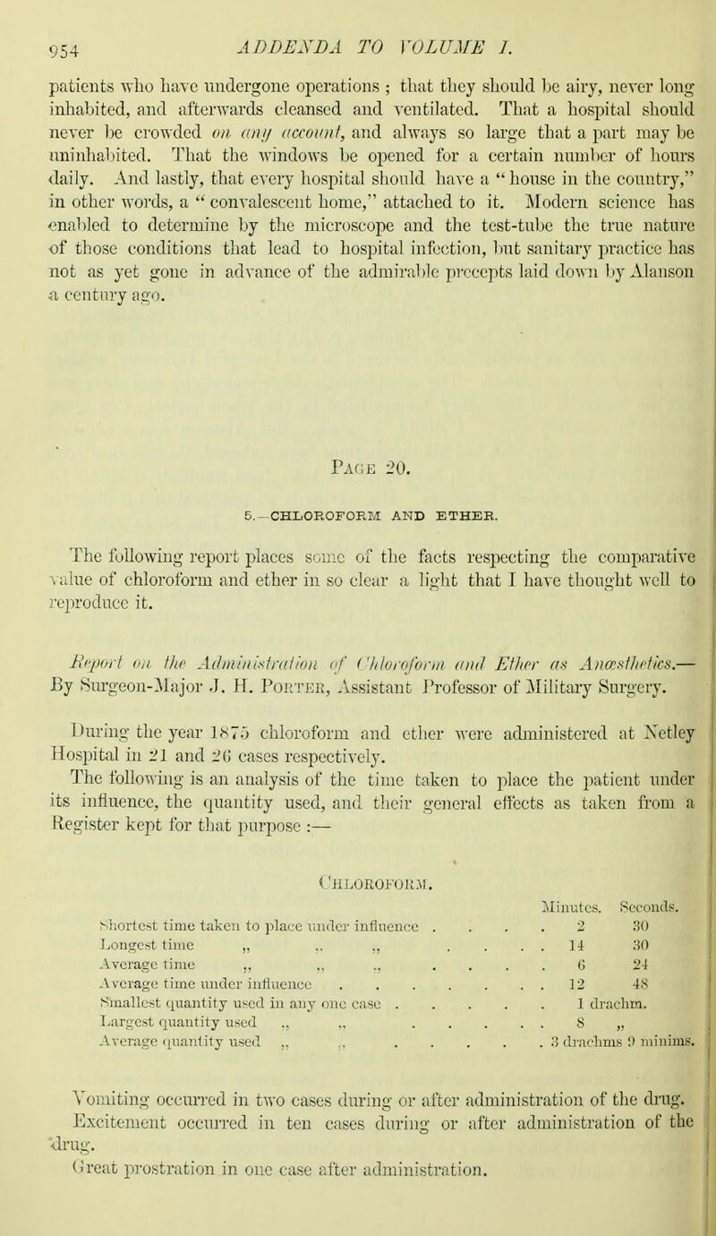 patients who have undergone operations ; that they should be airy, never long- inhabited, and afterwards cleansed and ventilated. That a hospital should never be crowded on any account, and always so large that a part may be uninhabited. That the windows be opened for a certain number of hours daily. And lastly, that every hospital should have a house in the country, in other words, a  convalescent home, attached to it. Modern science has enabled to determine by the microscope and the test-tube the true nature of those conditions that lead to hospital infection, but sanitary practice has not as yet gone in advance of the admirable precepts laid down by Alanson a century ago. Page 20. 5.—CHLOROFORM AND ETHER. The following report places some of the facts respecting the comparative value of chloroform and ether in so clear a light that I have thought well to reproduce it. Report <ni the Admmiistraiion of Chloroform and Ether an Anastlictics.— By Surgeon-Hajor J. H. Portee, Assistant Professor of Military Surgery. I Hiring the year 1^70 chloroform and ether were administered at Xetley Hospital in 21 and 2(i cases respectively. The following is an analysis of the time taken to place the patient under its influence, the quantity used, and their general effects as taken from a Register kept for that purpose :— CjiLOROl'OK.U. Minutes. Seconds. Shortest time taken to place under influence .... 2 30 Longest time „ ,, „ .... 14 30 Average time „ „ „ .... 6 24 A verage time under influence 12 4S Smallest quantity used in any one case 1 drachm. Largest quantity used ., „ 8 „ Average quantity used „ .. ..... ii drachms !> minims. Vomiting occurred in two cases during or after administration of the drug. Excitement occurred in ten cases during or after administration of the drug. (ireat prostration in one case after administration.
