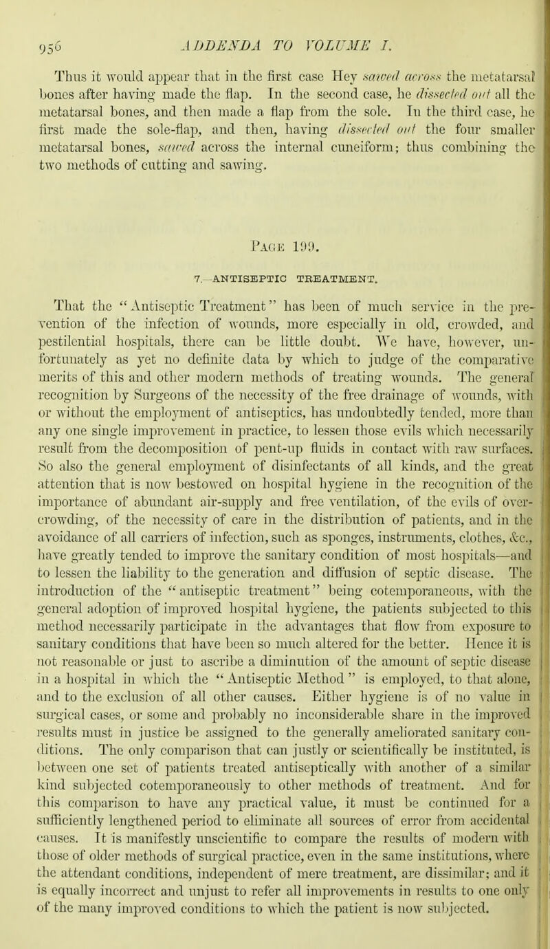 Thus it would appear that in the first case Hey sawed across the metatarsal hones after having made the flap. In the second case, he dissected out all the metatarsal bones, and then made a flap from the sole. In the third case, he first made the sole-flap, and then, having dissected' out the four smaller metatarsal bones, sawed across the internal cuneiform; thus combining the two methods of cutting and sawing. Page 199. 7. ANTISEPTIC TREATMENT. That the  Antiseptic Treatment has been of much service in the pre- vention of the infection of wounds, more especially in old, crowded, and l^estilential hospitals, there can be little doubt. We have, however, un- fortunately as yet no definite data by which to judge of the comparative merits of this and other modern methods of treating wounds. The genera recognition by Surgeons of the necessity of the free drainage of wounds, with or without the employment of antiseptics, has undoubtedly tended, more than any one single improvement in practice, to lessen those evils which necessarily result from the decomposition of pent-up fluids in contact with raw surfaces. So also the general employment of disinfectants of all kinds, and the great attention that is now bestowed on hospital hygiene in the recognition of the importance of abundant air-supply and free ventilation, of the evils of over- crowding, of the necessity of care in the distribution of patients, and in the avoidance of all carriers of infection, such as sponges, instruments, clothes, &c, have greatly tended to improve the sanitary condition of most hospitals—and to lessen the liability to the generation and diffusion of septic disease. The introduction of the  antiseptic treatment being cotemporaneous, with the general adoption of improved hospital hygiene, the patients subjected to this method necessarily participate in the advantages that flow from exposure to sanitary conditions that have been so much altered for the better. Hence it is not reasonable or just to ascribe a diminution of the amount of septic disease in a hospital in which the  Antiseptic Method  is employed, to that alone, and to the exclusion of all other causes. Either hygiene is of no value in surgical cases, or some and probably no inconsiderable share in the improved results must in justice be assigned to the generally ameliorated sanitary con- ditions. The only comparison that can justly or scientifically be instituted, is between one set of patients treated antiscptically with another of a similar kind subjected cotenrporaneously to other methods of treatment. And for this comparison to have any practical value, it must be continued for a sufficiently lengthened period to eliminate all sources of error from accidental causes. It is manifestly unscientific to compare the results of modern with those of older methods of surgical practice, even in the same institutions, where the attendant conditions, independent of mere treatment, are dissimilar; and il is equally incorrect and unjust to refer all improvements in results to one only of the many improved conditions to which the patient is now subjected.