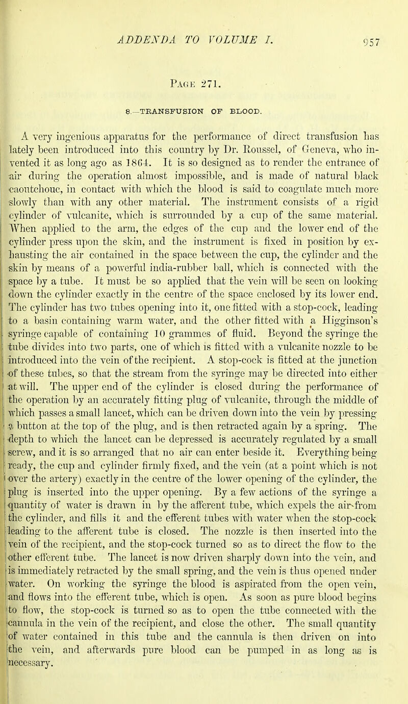 Page 271. 8.—transfusion of blood. A very ingenious apparatus for the performance of direct transfusion has lately been introduced into this country by Dr. Roussel, of Geneva, who in- vented it as long ago as 18G4. It is so designed as to render the entrance of ■air during the operation almost impossible, and is made of natural black caoutchouc, in contact with which the blood is said to coagulate much more slowly than with any other material. The instrument consists of a rigid cylinder of vulcanite, which is surrounded by a cup of the same material. When applied to the arm, the edges of the cup and the lower end of the cylinder press upon the skin, and the instrument is fixed in position by ex- hausting the air contained in the space between the cup, the cylinder and the skin by means of a powerful india-rubber ball, which is connected with the ] space by a tube. It must be so applied that the vein will be seen on looking down the cylinder exactly in the centre of the space enclosed by its lower end. The cylinder has two tubes opening into it, one fitted with a stop-cock, leading to a basin containing warm water, and the other fitted with a Higginson's syringe capable of containing 10 grammes of fluid. Beyond the syringe the tube divides into two parts, one of which is fitted with a vulcanite nozzle to be introduced into the vein of the recipient. A stop-cock is fitted at the junction •of these tubes, so that the stream from the syringe may be directed into either I at will. The irpper end of the cylinder is closed during the performance of i the operation by an accurately fitting plug of vulcanite, through the middle of which passes a small lancet, which can be driven down into the vein by pressing II button at the top of the plug, and is then retracted again by a spring. The | depth to which the lancet can be depressed is accurately regulated by a small •screw, and it is so arranged that no air can enter beside it. Everything being- ready, the cup and cylinder firmly fixed, and the vein (at a point which is not •over the artery) exactly in the centre of the lower opening of the cylinder, the plug is inserted into the upper opening. By a few actions of the syringe a quantity of water is drawn in by the afferent tube, which expels the air-from the cylinder, and fills it and the efferent tubes with water when the stop-cock [leading to the afferent tube is closed. The nozzle is then inserted into the [vein of the recipient, and the stop-cock turned so as to direct the flow to the | other efferent tube. The lancet is now driven sharply down into the vein, and lis immediately retracted by the small spring, and the vein is thus opened under water. On working the syringe the blood is aspirated from the open vein, and flows into the efferent tube, which is open. As soon as pure blood begins to flow, the stop-cock is turned so as to open the tube connected with the (cannula in the vein of the recipient, and close the other. The small quantity [of water contained in this tube and the cannula is then driven on into jthe vein, and afterwards pure blood can be pumped in as long as is ineccssary.