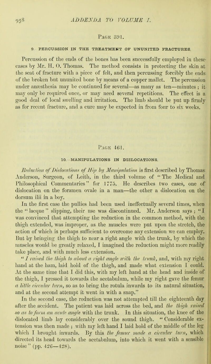 Page 391. 9. percussion in the treatment of ununited fractures. Percussion of the ends of the bones has been successfully employed in these- cases by Mr. H. 0. Thomas. The method consists in protecting the skin at the seat of fracture with a piece of felt, and then percussing forcibly the ends of the broken but ununited bone by means of a copper mallet. The percussion under anaesthesia may be continued for several—as many as ten—minutes ; it. may only be required once, or may need several repetitions. The effect is a good deal of local swelling and irritation. The limb should be put up firmly as for recent fracture, and a cure may be expected in from four to six weeks. Page 461. 10. -MANIPULATIONS IN DISLOCATIONS. Reduction of Dislocations of Hig bg Manipulation is first described by Thomas Anderson, Surgeon, of Leith, in the third volume of  The Medical and Philosophical Commentaries for 1775. He describes two cases, one of dislocation on the foramen ovale in a man—the other a dislocation on the dorsum ilii in a boy. In the first case the pullies had been used ineffectually several times, when the  lacque  slipping, their use was discontinued. Mr. Anderson says ;  I was convinced that attempting the reduction in the common method, with the thigh extended, was improper, as the muscles were put upon the stretch, the action of which is perhaps sufficient to overcome any extension we can employ. But by bringing the thigh to near a right angle with the trunk, by which the muscles would be greatly relaxed, I imagined the reduction might more readily take place, and with much less extension.  I raised the thigh to about a rigid angle with the trunk-, and, with my right hand at the ham, laid hold of the thigh, and made what extension I could. At the same time that I did this, with my left hand at the head and inside of the thigh, I pressed it towards the acetabulum, Avhile my right gave the femur a Villi' circular turn, so as to bring the rotula inwards to its natural situation, and at the second attempt it went in with a snap. In the second case, the reduction was not attempted till the eighteenth day after the accident. The patient was laid across the bed, and the thigh raised so as to form an acute angle with the trunk. In this situation, the knee of the dislocated limb lay considerably over the sound thigh.  Considerable ex- tension was then made ; with my left hand I laid hold of the middle of the leg which I brought inwards. ]>y this the femur math a circular turn, which directed its head towards the acetabulum, into which it went with a sensible noise (pp. A2G—428).