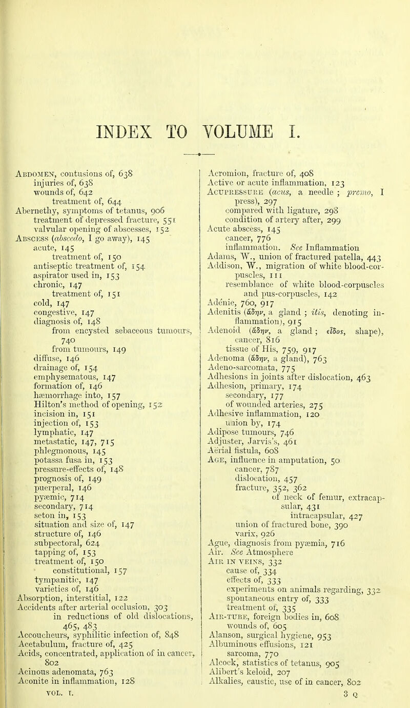 INDEX TO VOLUME I. Abdomen, contusions of, 638 injuries of, 638 wounds of, 642 treatment of, 644 Abernethy, symptoms of tetanus, 906 treatment of depressed fracture, 551 valvular opening of abscesses, 152 Abscess (absccdo, I go away), 145 acute, 145 treatment of, 150 antiseptic treatment of, 154 aspirator used in, 153 chronic, 147 treatment of, 151 cold, 147 congestive, 147 diagnosis of, 148 from encysted sebaceous tumours, 740 from tumours, 149 diffuse, 146 drainage of, 154 emphysematous, 147 formation of, 146 haemorrhage into, 157 Hilton's method of opening, 152 incision in, 151 injection of, 153 lymphatic, 147 metastatic, 147, 715 phlegmonous, 145 potassa fusa in, 153 pressure-effects of, 148 prognosis of, 149 puerperal, 146 pysemic, 714 secondary, 714 seton in, 153 situation and size of, 147 structure of, 146 subpectoral, 624 tapping of, 153 treatment of, 150 constitutional, 157 tympanitic, 147 varieties of, 146 Absorption, interstitial, 122 Accidents after arterial occlusion, 303 in reductions of old dislocations, 465. 483 Accoucheurs, syphilitic infection of, 848 Acetabulum, fracture of, 425 Acids, concentrated, application of in cancer, 802 Acinous adenomata, 763 Aconite in inflammation, 128 Acromion, fracture of, 408 Active or acute inflammation, 123 Acupressure (aeus, a needle ; premo, I press), 297 compared with ligature, 298 condition of artery after, 299 Acute abscess, 145 cancer, 776 inflammation. See Inflammation Adams, W., union of fractured patella, 443 Addison, W., migration of white blood-cor- puscles, in resemblance of white blood-corpuscles and pus-corpuscles, 142 Adenie, 760, 917 Adenitis (&5r\v, a gland ; itis, denoting in- flammation), 915 Adenoid (&8r)v, a gland; eTSos, shape), cancer, 816 tissue of His, 759, 917 Adenoma (aS-qv, a gland), 763 Adeno-sarcomata, 775 Adhesions in joints after dislocation, 463 Adhesion, primary, 174 secondary, 177 of wounded arteries, 275 Adhesive inflammation, 120 ujionby, 174 Adipose tumours, 746 Adjuster, Jarvis's, 461 Aerial fistula, 608 Age, influence in amputation, 50 cancer, 787 dislocation, 457 fracture, 352, 362 of neck of femur, extracap- sular, 431 intracapsular, 427 union of fractured bone, 390 varix, 926 Ague, diagnosis from pyaemia, 716 Air. Sea Atmosphere Am in veins, 332 cause of, 334 effects of, 333 experiments on animals regarding, 332 spontaneous entry of, 333 treatment ot, 335 Aiu-tube, foreign bodies in, 608 wounds of, 605 Alanson, surgical hygiene, 953 ' Albuminous effusions, 121 ) sarcoma, 770 Alcock, statistics of tetanus, 905 Alibert's keloid, 207 Alkalies, caustic, use of in cancer,. 802