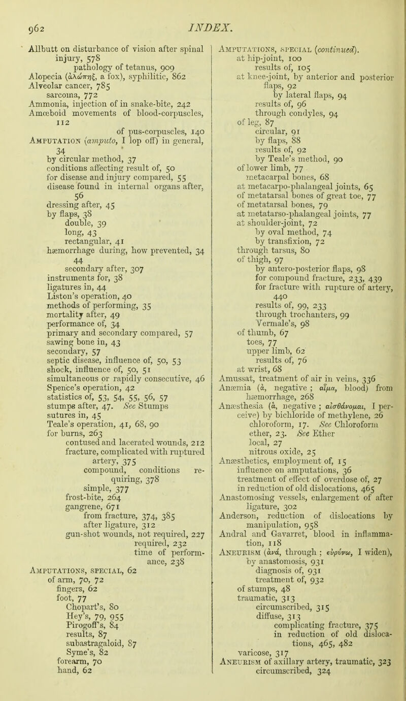 Allbutt on disturbance of vision after spinal injury, 578 pathology of tetanus, 909 Alopecia (khuirrfe, a fox), syphilitic, 862 Alveolar cancer, 785 sarcoma, 772 Ammonia, injection of in snake-bite, 242 Amoeboid movements of blood-corpuscles, 112 of pus-corpuscles, 140 Amputation {amputo, I lop off) in general, 34 by circular method, 37 conditions affecting result of, 50 for disease and injury compared, 55 disease found in internal organs after, 56 dressing after, 45 by flaps, 38 double, 39 long, 43 rectangular, 41 haemorrhage during, how prevented, 34 44 secondary after, 307 instruments for, 38 ligatures in, 44 Liston's operation, 40 methods of performing, 35 mortality after, 49 performance of, 34 primary and secondary compared, 57 sawing bone in, 43 secondary, 57 septic disease, influence of, 50, 53 shock, influence of, 50, 51 simultaneous or rapidly consecutive, 46 Spen'ce's operation, 42 statistics of, 53, 54, 55, 56, 57 stumps after, 47. Sec Stumps sutures in, 45 Teale's operation, 41, 68, 90 for burns, 263 contused and lacerated wounds, 212 fracture, complicated with ruptured artery, 375 compound, conditions re- quiring, 378 simple, 377 frost-bite, 264 gangrene, 671 from fracture, 374, 3S5 after ligature, 312 gun-shot wounds, not required, 227 required, 232 time of perform- ance, 238 Amputations, special, 62 of arm, 70, 72 fingers, 62 foot, 77 Chopart's, 80 Hey's, 79, 955 Pirogoffs, 84 results, 87 subastragaloid, 87 Syme's, 82 forearm, 70 hand, 62 Amputations, .special {continued). at hip-joint, 100 results of, 105 at knee-joint, by anterior and posterior flaps, 92 by lateral flaps, 94 results of, 96 through condyles, 94 of leg, 87 circular, 91 by flaps, 88 results of, 92 by Teale's method, 90 of lower limb, 77 metacarpal bones, 68 at metacarpo-phalangeal joints, 65 of metatarsal bones of great toe, 77 of metatarsal bones, 79 at metatarso-phalangeal joints, 77 at shoulder-joint, 72 by oval method, 74 by trausfixion, 72 through tarsus, 80 of thigh, 97 by antero-postcrior flaps, 98 for compound fracture, 233, 439 for fracture with rupture of artery, 440 results of, 99, 233 through trochanters, 99 Vermale's, 98 of thumb, 67 toes, 77 upper limb, 62 results of, 76 at wrist, 68 Amussat, treatment of air in veins, 336 Anaemia (&, negative ; alpa, blood) from haemorrhage, 268 Ana'sthesia (o, negative ; alaBavotxai, I per- ceive) by bichloride of methylene, 26 chloroform, 17. Sec Chloroform ether, 23. See Ether local, 27 nitrous oxide, 25 Amesthetics, employment of, 15 influence on amputations, 36 treatment of effect of overdose of, 27 in reduction of old dislocations, 465 Anastomosing vessels, enlargement of after ligature, 302 Anderson, reduction of dislocations by manipulation, 958 Andral and Gavarret, blood in inflamma- tion, 118 Aneurism (oeo, through ; evpvvu, I widen), by anastomosis, 931 diagnosis of, 931 treatment of, 932 of stumps, 48 traumatic, 313 circumscribed, 315 diffuse, 313 complicating fracture, 375 in reduction of old disloca- tions, 465, 482 varicose, 317 Aneurism of axillary artery, traumatic, 323 circumscribed, 324