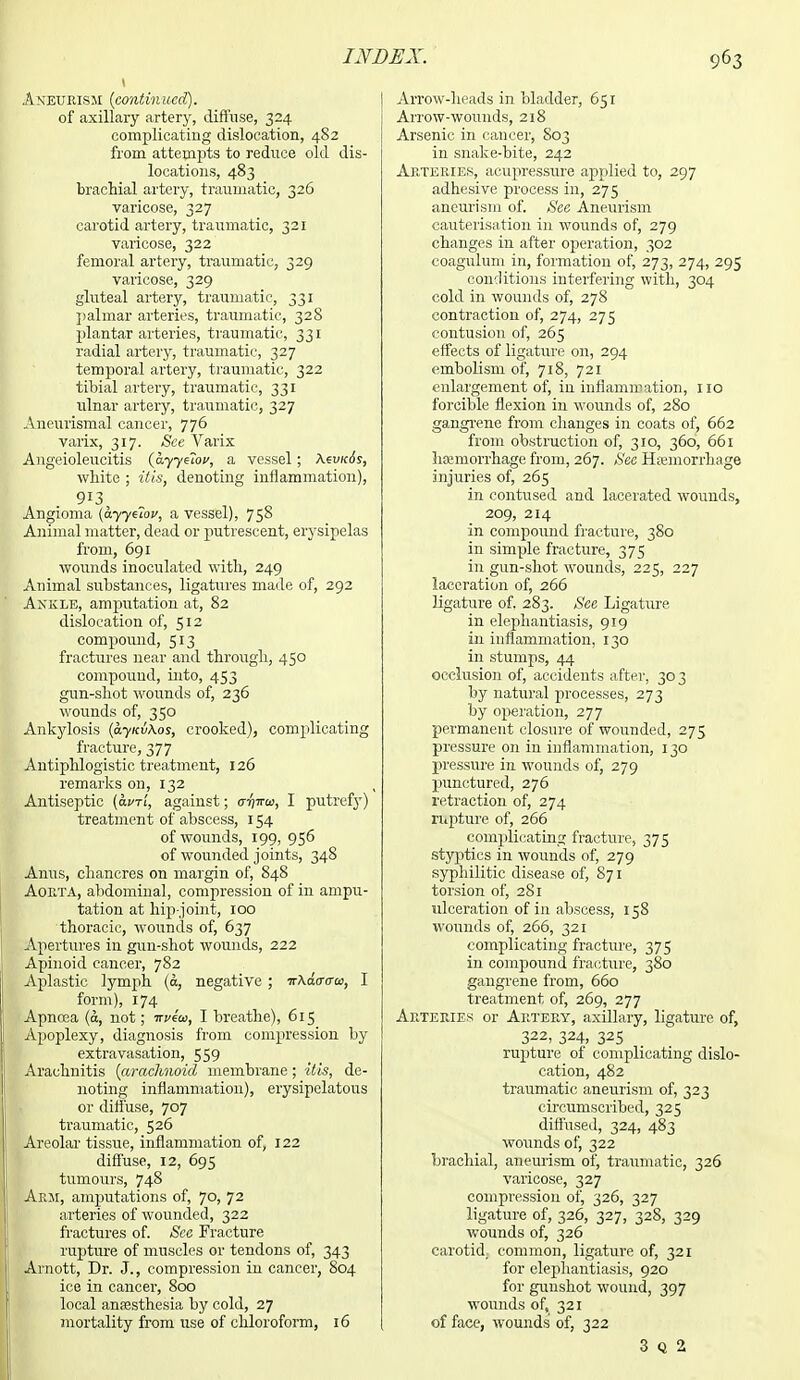 Aneurism (continued). of axillary artery, diffuse, 324 complicating dislocation, 482 from attempts to reduce old dis- locations, 483 brachial artery, traumatic, 326 varicose, 327 carotid artery, traumatic, 321 varicose, 322 femoral artery, traumatic, 329 varicose, 329 gluteal artery, traumatic, 331 palmar arteries, traumatic, 328 plantar arteries, traumatic, 331 radial artery, traumatic, 327 temporal artery, traumatic, 322 tibial artery, traumatic, 331 ulnar artery, traumatic, 327 Aneurismal cancer, 776 varix, 317. See Varix Angeioleucitis (ayyttov, a vessel; white ; itis, denoting inflammation), 913 Angioma (hyytiov, a vessel), 758 Animal matter, dead or putrescent, erysipelas from, 691 wounds inoculated with, 249 Animal substances, ligatures made of, 292 Ankle, amputation at, 82 dislocation of, 512 compound, 513 fractures near and through, 450 compound, into, 453 gun-shot wounds of, 236 wounds of, 350 Ankylosis (ay kv\os, crooked), complicating fracture, 377 Antiphlogistic treatment, 126 remarks on, 132 Antiseptic (avri, against; it^to, I putrefy) treatment of abscess, 154 of wounds, 199, 956 of wounded joints, 348 Anus, chancres on margin of, 848 Aorta, abdominal, compression of in ampu- tation at hip-joint, 100 thoracic, wounds of, 637 Apertures in gun-shot wounds, 222 Apinoid cancer, 782 Aplastic lymph (&, negative ; ■KXaaaos, I form), 174 Apnosa (a, not; ttvzoj, I breathe), 615 Apoplexy, diagnosis from compression by extravasation, 559 Arachnitis (arachnoid membrane; itis, de- noting inflammation), erysipelatous or diffuse, 707 traumatic, 526 I Areolar tissue, inflammation of, 122 diffuse, 12, 695 tumours, 748 I Arm, amputations of, 70, 72 arteries of wounded, 322 fractures of. See Fracture rupture of muscles or tendons of, 343 Arnott, Dr. J., compression in cancer, 804 ice in cancer, 800 local anaesthesia by cold, 27 mortality from use of chloroform, 16 Arrow-heads in bladder, 651 Arrow-wounds, 218 Arsenic in cancer, S03 in snake-bite, 242 Arteries, acupressure applied to, 297 adhesive process in, 27 5 aneurism of. See Aneurism cauterisation in wounds of, 279 changes in after operation, 302 coagulum in, formation of, 273, 274, 295 conditions interfering with, 304 cold in wounds of, 278 contraction of, 274, 275 contusion of, 265 effects of ligature on, 294 embolism of, 718, 721 enlargement of, in inflammation, 110 forcible flexion in wounds of, 280 gangrene from changes in coats of, 662 from obstruction of, 310, 360, 661 hcemorrhage from, 267. See Haemorrhage injuries of, 265 in contused and lacerated wounds, 209, 214 in compound fracture, 380 in simple fracture, 375 in gun-shot wounds, 225, 227 laceration of, 266 ligature of. 283. See Ligature in elephantiasis, 919 in inflammation, 130 in stumps, 44 occlusion of, accidents after, 303 by natural processes, 273 by operation, 277 permanent closure of wounded, 275 pressure on in inflammation, 130 pressure in wounds of, 279 punctured, 276 retraction of, 274 rupture of, 266 complicating fracture, 375 styptics in wounds of, 279 syphilitic disease of, 871 torsion of, 281 ulceration of in abscess, 158 wounds of, 266, 321 complicating fracture, 375 in compound fracture, 380 gangrene from, 660 treatment of, 269, 277 Arteries or Artery, axillary, ligature of, 322, 324, 325 rupture of complicating dislo- cation, 482 traumatic aneurism of, 323 circumscribed, 325 diffused, 324, 483 wounds of, 322 brachial, aneurism of, traumatic, 326 varicose, 327 compression of, 326, 327 ligature of, 326, 327, 328, 329 wounds of, 326 carotid, common, ligature of, 321 for elephantiasis, 920 for gunshot wound, 397 wounds of, 321 of face, wounds' of, 322 3 Q 2