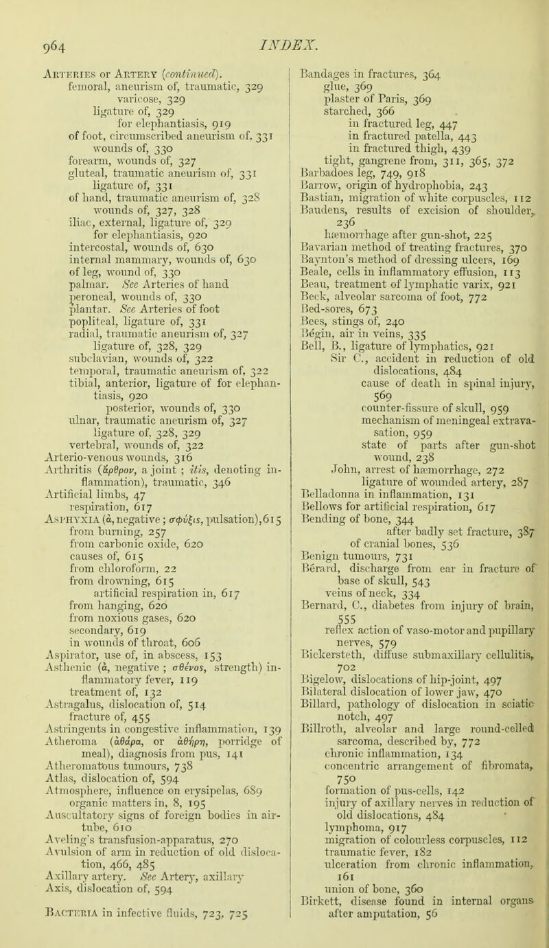 Arteries or Artery {continued). femoral, aneurism of, traumatic, 329 varicose, 329 ligature of, 329 for elephantiasis, 919 of foot, circumscribed aneurism of, 331 wounds of, 330 forearm, wounds of, 327 gluteal, traumatic aneurism of, 331 ligature of, 331 of hand, traumatic aneurism of, 32S wounds of, 327, 328 iliac, external, ligature of, 329 for elephantiasis, 920 intercostal, wounds of, 630 internal mammary, wounds of, 630 of leg, wound of, 330 palmar. Sec Arteries of hand peroneal, wounds of, 330 plantar. See Arteries of foot popliteal, ligature of, 331 radial, traumatic aneurism of, 327 ligature of, 328, 329 subclavian, wounds of, 322 temporal, traumatic aneurism of, 322 tibial, anterior, ligature of for elephan- tiasis, 920 posterior, wounds of, 330 ulnar, traumatic aneurism of, 327 ligature of. 328, 329 vertebral, wounds of, 322 Arterio-venous wounds, 316 Arthritis (&p6pov, a joint ; Wis, denoting in- flammation), traumatic, 346 Artificial limbs, 47 respiration, 617 Asphyxia (a, negative; (rfyvfys, pulsation),615 from burning, 257 from carbonic oxide, 620 causes of, 615 from chloroform, 22 from drowning, 615 artificial respiration in, 617 from hanging, 620 from noxious gases, 620 secondary, 619 in wounds of throat, 606 Aspirator, use of, in abscess, 153 Asthenic (o, negative ; (rfleVos, strength) in- flammatory fever, 119 treatment of, 132 Astragalus, dislocation of, 514 fracture of, 455 Astringents in congestive inflammation, 139 Atheroma (aBdpa, or 06^77, porridge of meal), diagnosis from pus, 141 Atheromatous tumours, 738 Atlas, dislocation of, 594 Atmosphere; influence on erysipelas, 6S9 organic matters in, 8, 195 Auscultatory signs of foreign bodies in air- tube, 610 Aveling's transfusion-apparatus, 270 Avulsion of arm in reduction of old disloca- tion, 466, 485 Axillary artery. Sec Artery, axillary Axis, dislocation of, 594 Bacteria in infective fluids, 723, 725 j Bandages in fractures, 364 glue, 369 plaster of Paris, 369 starched, 366 in fractured leg, 447 in fractured patella, 443 in fractured thigh, 439 tight, gangrene from, 311, 365, 372 [ liarbadoes leg, 749, 918 j Barrow, origin of hydrophobia, 243 ■ Bastian, migration of white corpuscles, 112 Baudens, results of excision of shoulder,. 236 haemorrhage after gun-shot, 225 Bavarian method of treating fractures, 370 Baynton's method of dressing ulcers, 169 Beale, cells in inflammatory effusion, 113 Beau, treatment of lymphatic varix, 921 Beck, alveolar sarcoma of foot, 772 Bed-sores, 673 Bees, stings of, 240 Begin, air in veins, 335 Bell, B., ligature of lymphatics, 921 Sir C, accident in reduction of old dislocations, 484 cause of death in spinal injury, 569 counter-fissure of skull, 959 mechanism of meningeal extrava- sation, 959 state of parts after gun-shot wound, 238 John, arrest of haemorrhage, 272 ligature of wounded artery, 287 Belladonna in inflammation, 131 Bellows for artificial respiration, 617 Bending of bone, 344 after badly sot fracture, 387 of cranial bones, 536 Benign tumours, 731 Berard, discharge from ear in fracture of base of skull, 543 veins of neck, 334 Bernard, C, diabetes from injury of brain, 555 1 reflex action of vaso-motorand pupillary nerves, 579 Bickersteth, diffuse submaxillary cellulitis, ?°2. Bigelow, dislocations of hip-joint, 497 Bilateral dislocation of lower jaw, 470 Billard, pathology of dislocation in sciatic notch, 497 Billroth, alveolar and large round-celled sarcoma, described by, 772 chronic inflammation, 134 concentric arrangement of fibromata, 7SO . formation of pus-cells, 142 injury of axillary nerves in reduction of old dislocations, 484 lymphoma, 917 migration of colourless corpuscles, 112 traumatic fever, 1S2 ulceration from chronic inflammation, 161 union of bone, 360 Birkett, disease found in internal organs after amputation, 56