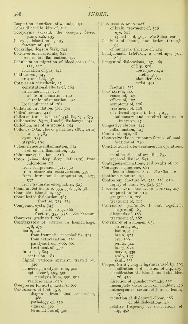 Coaptation of surfaces of wounds, 191 Cobra di capello, bite of, 241 Coccydynia (k6kkv£, the coccyx ; oSwjj, pain), 426, 495 Coccyx, dislocation of, 495 fracture of, 426 Cockridge, dogs in Sark, 244 Cod-liver oil in scrofula, 828 in chronic inflammation, 137 Colinheim on migration of blood-corpuscles, in, 112 formation of pus, 142 Cold abscess, 147 treatment of, 152 Cold as an anaesthetic, 27 constitutional effects of, 264 in haemorrhage, 278 acute inflammation, 130 chronic inflammation, 13S local influence of, 263 Collateral circulation, 301, 304 Colics' fracture, 418 Colics on transmission of syphilis, 874, 875 Colliquative (liquo, I melt) discharges, 145 Collodion, use of in wounds, 194 Colloid (icdWa, glue or gelatine ; elSos, form) cancer, 785 cysts, 737 styptic, 194 Colour in acute inflammation, 114 in chronic inflammation, 135 Columnar epithelioma, 816 Coma (Kwfia, deep sleep, lethargy) from chloroform, 22 from compression, 521, 530 from intracranial extravasation, 559 from intracranial suppuration, 527, 532 from traumatic encephalitis, 525 Comminuted fracture, 353, 358, 376, 3S1 Complete dislocation, 457 Complicated dislocation, 467 fracture, 354, 374 Compound cysts, 743 dislocation, 457, 466 fracture, 353, 378. Sec Fracture Compress, graduated, 280 Compression of arteries in hemorrhage, 278, 279 brain, 521 from traumatic encephalitis, 525 from extravasation, 559 paralysis from, 900, 901 treatment of, 530 in cancer, 804 contusion, 185 digital, varicose aneurism treated by, 320 of nerves, paralysis from, 902 spinal cord, 565, 590 paralysis from, 590, 901 varicose veins, 929 Compressor for aorta, Lister's, 100 Concussion of brain, 519 diagnosis from spinal concussion, 580 pathology of, 520 signs of, 520 terminations of, 520 1! oncussion (continued). of brain, treatment of, 528 eye, 601 spinal cord, 565. Sec Spinal cord Condyles of femur, amputation through, 94 of humerus, fracture of, 414 Condylomata (koVSuAos, a swelling!, 762, 863 Congenital dislocations, 457, 469 of hip, 508 lower jaw, 472 patella, 509 shoulder, 482 wrist, 495 fracture, 352 Congestion, 106 causes of, 107 effects of, 107 symptoms of, 106 treatment of, 108 of internal organs in burns, 255 pulmonary and cerebral organs, in fractures, 374 Congestive abscess, 147 inflammation, 123 Conical stumps, 48 Connective tissue, tumours formed of modi- fications of, 746 Constitutional after-treatment in operations, 32 manifestations of syphilis, 853 venereal disease, 843 Contagious emanations, evil results of, 10 Contagious gangrene, 681 ulcer or chancre, 831. See Chancre I ontinuous suture, 192 Contrecoup, fracture by, 351, 538, 959 injury of brain by, 523, 553 Contused and lacerated wounds, 207 amputation for, 212 gangrene in, 208 treatment of, 211 Contusion (conlundo, I beat together), degrees of, 185 diagnosis of, 186 treatment of, 187 Contusion of abdomen, 638 of arteries, 265 bones, 344 brain, 523 e.ve, 599 joints, 344 lungs, 624 nerves, 339 scalp, 533 skull, 537 Cooper, Sir A., catgut ligatures used by, 293 l.issitication of dislocation of hip, 495 lassilication of dislocations of shoulder, .476, 479 ■direction of gunshot wounds, 222 incomplete dislocation of shoulder, 476 intracapsular fracture of head of femur, 427 reduction of dislocated elbow, 483 of old dislocations, 464 relative frequency of dislocations of hip, 498