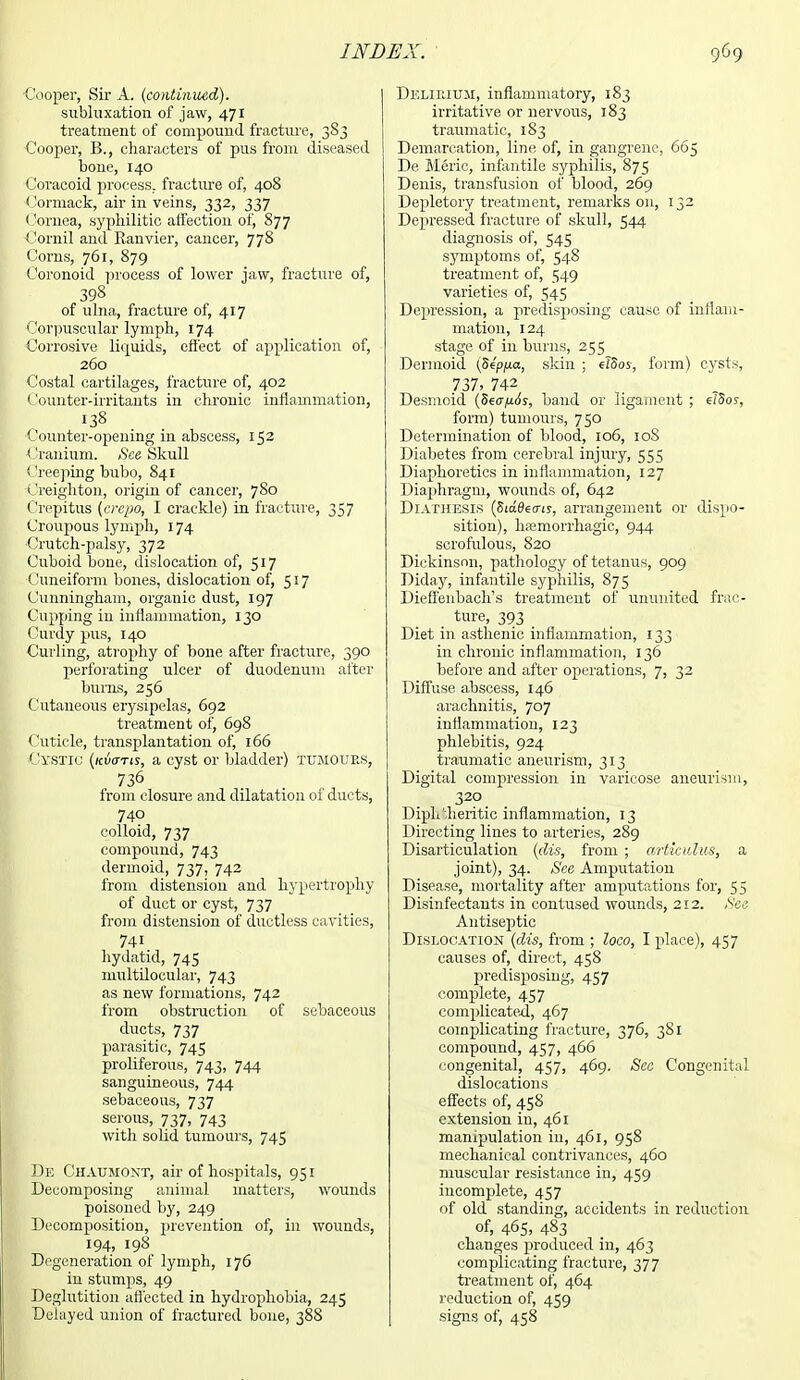 Cooper, Sir A. (continued). subluxation of jaw, 471 treatment of compound fracture, 383 Cooper, B., characters of pus from diseased bone, 140 Coracoid process, fracture of, 408 Cormack, air in veins, 332, 337 Cornea, syphilitic affection of, 877 Comil and Ranvier, cancer, 778 Corns, 761, 879 Coronoid process of lower jaw, fracture of, 398 of ulna, fracture of, 417 Corpuscular lymph, 174 Corrosive liquids, effect of application of, 260 Costal cartilages, fracture of, 402 Counter-irritants in chronic inflammation, 138 Counter-opening in abscess, 152 Cranium. See Skull Creeping bubo, 841 Creighton, origin of cancer, 780 Crepitus (crepo, I crackle) in fracture, 357 Croupous lymph, 174 ■Crutch-palsy, 372 Cuboid bone, dislocation of, 517 Cuneiform bones, dislocation of, 517 Cunningham, organic dust, 197 Cupping in inflammation, 130 Curdy pus, 140 Curling, atrophy of bone after fracture, 390 perforating ulcer of duodenum after bums, 256 Cutaneous erysipelas, 692 treatment of, 698 Cuticle, transplantation of, 166 Cystic (kvgtis, a cyst or bladder) tumours, 736 from closure and dilatation oi ducts, 740 colloid, 737 compound, 743 dermoid, 737, 742 from distension and hypertrophy of duct or cyst, 737 from distension of ductless cavities, 741 hydatid, 745 multiloeular, 743 as new formations, 742 from obstruction of sebaceous ducts, 737 parasitic, 745 proliferous, 743, 744 sanguineous, 744 sebaceous, 737 serous, 737, 743 with solid tumours, 745 De Chaumont, air of hospitals, 951 Decomposing animal matters, wounds poisoned by, 249 Decomposition, prevention of, in wounds, 194, 198 Degeneration ol lymph, 176 in stumps, 49 Deglutition affected in hydrophobia, 245 Delayed union of fractured bone, 388 Delirium, inflammatory, 183 irritative or nervous, 183 traumatic, 183 Demarcation, line of, in gangrene, 665 De Meric, infantile syphilis, 875 Denis, transfusion of blood, 269 Depletory treatment, remarks on, 132 Depressed, fracture of skull, 544 diagnosis of, 545 symptoms of, 548 treatment of, 549 varieties of, 545 Depression, a predisposing cause of inflam- mation, 124 stage of in burns, 255 Dermoid (54pfia, skin ; elSos, form) cysts, 737, 742 Desmoid (5ea[i6s, band or ligament ; elSos, form) tumours, 750 Determination of blood, 106, 10S Diabetes from cerebral injury, 555 Diaphoretics in inflammation, 127 Diaphragm, wounds of, 642 Diathesis (Side^a-ts, arrangement or dispo- sition), hemorrhagic, 944 scrofulous, 820 Dickinson, pathology of tetanus, 909 Diday, infantile syphilis, 875 Dieffenbach's treatment of ununited frac- ture, 393 Diet in asthenic inflammation, 133 in chronic inflammation, 136 before and after operations, 7, 32 Diffuse abscess, 146 arachnitis, 707 inflammation, 123 phlebitis, 924 traumatic aneurism, 313 Digital compression in varicose aneurism, 320 DipMheritic inflammation, 13 Directing lines to arteries, 289 Disarticulation (dis, from ; articidus, a joint), 34. Sec Amputation Disease, mortality after amputations for, 55 Disinfectants in contused wounds, 212. See Antiseptic Dislocation (dis, from ; loco, I place), 457 causes of, direct, 458 predisposing, 457 complete, 457 complicated, 467 complicating fracture, 376, 381 compound, 457, 466 congenital, 457, 469. Sec Congenital dislocations effects of, 458 extension in, 461 manipulation in, 461, 958 mechanical contrivances, 460 muscular resistance in, 459 incomplete, 457 of old standing, accidents in reduction of, 465, 483 changes produced in, 463 complicating fracture, 377 treatment of, 464 reduction of, 459 signs of, 458