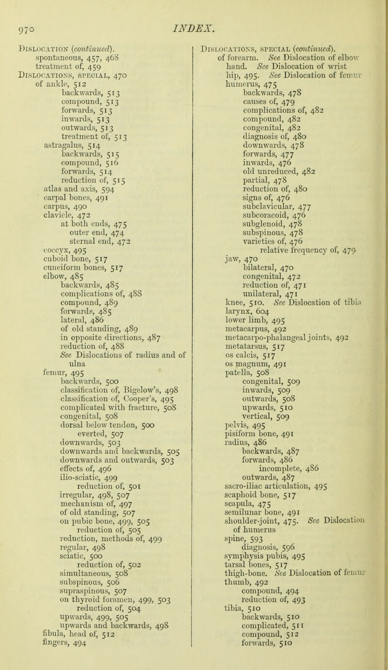 97° Dislocation {continued). spontaneous, 457, 46S treatment of, 459 Dislocations, bpeoial, 470 of ankle, 512 backwards, 513 compound, 513 forwards, 513 inwards, 513 outwards, 513 treatment of, 513 astragalus, 514 backwards, 515 compound, 516 forwards, 514 reduction of, 515 atlas and axis, 594 carpal bones, 491 carpus, 490 clavicle, 472 at both cuds, 475 outer end, 474 sternal end, 472 coccyx, 49s cuboid bone, 517 cuneiform bones, 517 elbow, 485 backwards, 485 complications of, 4S8 compound, 489 forwards, 485 lateral, 486 of old standing, 489 in opposite directions, 487 reduction of, 488 See Dislocations of radius and of ulna femur, 495 backwards, 500 classification of, Bigelow's, 498 classification of, Cooper's, 495 complicated with fracture, 508 congenital, 508 dorsal below tendon, 500 everted, 507 downwards, 503 downwards and backwards, 505 downwards and outwards, 503 effects of, 496 ilio-sciatic, 499 reduction of, 501 irregular, 498, 507 mechanism of, 497 of old standing, 507 on pubic bone, 499, 505 reduction of, 505 reduction, methods of, 499 regular, 498 sciatic, 500 reduction of, 502 simultaneous, 508 subspinous, 506 supraspinous, 507 on thyroid foramen, 499, 503 reduction of, 504 upwards, 499, 505 upwards and backwards, 498 fibula, head of, 512 fingers, 494 Dislocations, special (emitinued). of forearm. See Dislocation of elbow hand. See Dislocation of wrist hip, 495. See Dislocation of femur humerus, 475 backwards, 478 causes of, 479 complications of, 482 compound, 482 congenital, 482 diagnosis of, 480 downwards, 478 forwards, 477 inwards, 476 old unreduced, 482 partial, 478 reduction of, 480 signs of, 476 subclavicular, 477 subcoracoid, 476 subglenoid, 478 subspinous, 478 varieties of, 476 relative frequency of, 479 jaw, 470 bilateral, 470 congenital, 472 reduction of, 471 unilateral, 471 knee, 510. See Dislocation of tibia larynx, 604 lower limb, 495 metacarpus, 492 metacarpophalangeal joints, 492 metatarsus, 517 os calcis, 517 os magnum, 491 patella, 508 congenital, 509 inwards, 509 outwards, 508 upwards, 510 vertical, 509 pelvis, 495 pisiform bone, 491 radius, 486 backwards, 487 forwards, 486 incomplete, 4S6 outwards, 487 sacro-iliac articulation, 495 scaphoid bone, 517 scapula, 475 semilunar bone, 491 shoulder-joint, 475. See Dislocation of humerus spine, 593 diagnosis, 596 symphysis pubis, 495 tarsal bones, 517 thigh-bone. See Dislocation of femua thumb, 492 compound, 494 reduction of, 493 tibia, 510 backwards, 510 complicated, 511 compound, 512 forwards, 510