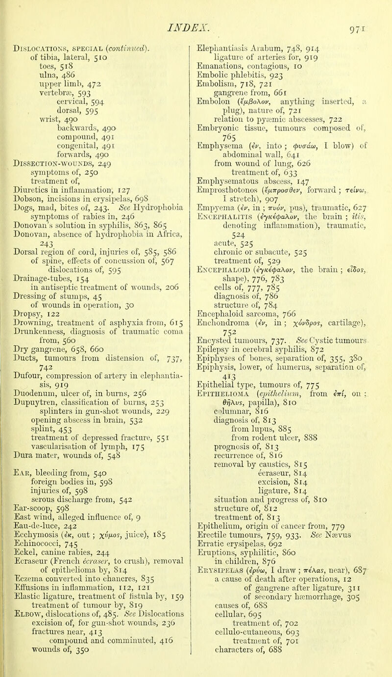 Dislocations, special (continued). of tibia, lateral, 510 toes, 518 ulna, 486 upper limb, 472 vertebra}, 593 cervical, 594 dorsal, 595 wrist, 490 backwards, 490 compound, 491 congenital, 491 forwards, 490 Dissection-wounds, 249 symptoms of, 250 treatment of, Diuretics in inflammation, 127 Dobson, incisions in erysipelas, 698 Dogs, mad, bites of, 243. See Hydrophobia symptoms of rabies in, 246 Donovan's solution in syphilis, S63, 865 Donovan, absence of hydrophobia in Africa, 243 Dorsal region of cord, injuries of, 585, 586 of spine, effects of concussion of, 567 dislocations of, 595 Drainage-tubes, 154 in antiseptic treatment of wounds, 206 Dressing of stumps, 45 of wounds in operation, 30 Dropsy, 122 Drowning, treatment of asphyxia from, 615 Drunkenness, diagnosis of traumatic coma from, 560 Dry gangrene, 658, 660 Ducts, tumours from distension of, 737, 742 Dufour, compression of artery in elephantia- sis, 919 Duodenum, ulcer of, in burns, 256 Dupuytren, classification of burns, 253 splinters in gun-shot wounds, 229 opening abscess in brain, 532 splint, 453 treatment of depressed fracture, 551 vascularisation of lymph, 175 Dura mater, wounds of, 548 Ear, bleeding from, 540 foreign bodies in, 59S injuries of, 598 serous discharge from, 542 Ear-scoop, 598 East wind, alleged influence of, 9 Eau-de-luce, 242 Ecchymosis (4k, out; XVoy> juice), 1S5 Echinococci, 745 Eckel, canine rabies, 244 Ecraseur (French Scraser, to crash), removal of epithelioma by, 814 Eczema converted into chancres, 835 Effusions in inflammation, 112, 121 Elastic ligature, treatment of fistula by, 159 treatment of tumour by, 819 Elbow, dislocations of, 485. See Dislocations excision of, for gun-shot wounds, 236 fractures near, 413 compound and comminuted, 416 wounds of, 350 Elephantiasis Aiabum, 748, 914 ligature of arteries for, 919 Emanations, contagious, 10 Embolic phlebitis, 923 Embolism, 718, 721 gangrene from, 661 Embolon (e/xfioAov, anything inserted, a plug), nature of, 721 relation to pyaimic abscesses, 722 Embryonic tissue, tumours composed of, 765 Emphysema (eV, into; (pvcrda, I blow) of abdominal wall, 641 from wound of lung, 626 treatment of, 633 Emphysematous abscess, 147 Emprosthotonos (e^TrpoaOev, forward ; relvu, I stretch), 907 Empyema (<=e, in ; irvov, pus), traumatic, 627 Encephalitis (4yK4<pa\ov, the brain ; itis, denoting inflammation), traumatic, 524 acute, 525 chronic or subacute, 525 treatment of, 529 Encephaloid (4yK4(pa\ou, the brain; elSos, shape), 776, 783 eells of, 777, 785 diagnosis of, 786 structure of, 784 Encephaloid sarcoma, 766 Enchondroma (4i>, in; x^5Por> cartilage), 752 Kncysted tumours, 737. See Cystic tumours Epilepsy in cerebral syphilis, 872 Epiphyses of bones, separation of, 355, 380 Epiphysis, lower, of humerus, separation of, 413 Epithelial type, tumours of, 775 Epithelioma (epithelium, from htl, on ; QfjAvs, papilla), 810 c ilumnar, 816 diagnosis of, 813 from lupus, 885 from rodent ulcer, 888 prognosis of, 813 recurrence of, 816 removal by caustics, S15 ecraseur, 814 excision, 814 ligature, 814 situation and progress of, 810 structure of, 812 treatment of, 813 Epithelium, origin of cancer from, 779 Erectile tumours, 759, 933. See Nsevus Erratic erysipelas. 692 Eruptions, syphilitic, S60 in children, 876 Erysipelas (4pvcc, I draw; WAas, near), 687 a cause of death after operations, 12 of gangrene after ligature, 311 of secondary haemorrhage, 305 causes of, 688 cellular, 695 treatment of, 702 cellulo-cutaneous, 693 treatment of, 701 characters of, 688