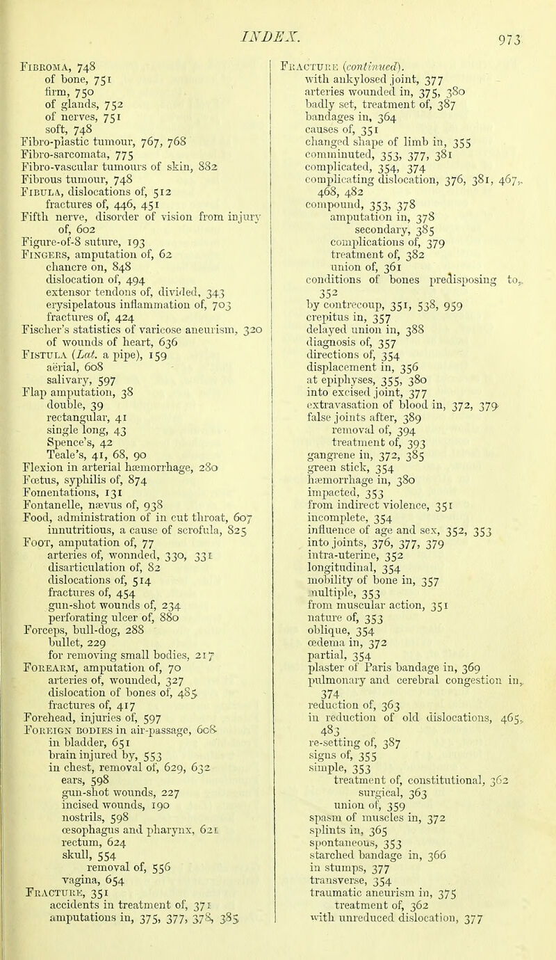 FlBEOMA, 748 of bone, 751 firm, 750 of glands, 752 of nerves, 751 soft, 748 Fibro-plastic tumour, 767, 768 Fibro-sarcomata, 775 Fibro-vaseular tumours of skin, 882 Fibrous tumour, 748 Fibula, dislocations of, 512 fractures of, 446, 451 Fifth nerve, disorder of vision from injury of, 602 Figure-of-8 suture, 193 Fingers, amputation of, 62 chancre on, 848 dislocation of, 494 extensor tendons of, divided, 343 erysipelatous inflammation of, 703 fractures of, 424 Fischer's statistics of varicose aneurism, 320 of wounds of heart, 636 Fistula (Led. a pipe), 159 aerial, 608 salivary, 597 Flap amputation, 38 double, 39 rectangular, 41 single long, 43 Spence's, 42 Teale's, 41, 68, 90 Flexion in arterial hemorrhage, 280 Fcetus, syphilis of, 874 Fomentations, 131 Fontanelle, nsvus of, 938 Food, administration of in cut throat, 607 innutritious, a cause of scrofula, 825 Foot, amputation of, 77 arteries of, wonnded, 330, 331 disarticulation of, 82 dislocations of, 514 fractures of, 454 gun-shot wounds of, 234 perforating ulcer of, 880 Forceps, bull-dog, 288 bullet, 229 for removing small bodies, 217 Fouearm, amputation of, 70 arteries of, wounded, 327 dislocation of bones of, 485 fractures of, 417 Forehead, injuries of, 597 Foreign bodies in air-passage, 6cR in bladder, 651 brain injured by, 553 in chest, removal of, 629, 632 ears, 598 gun-shot wounds, 227 incised wounds, 190 nostrils, 598 oesophagus and pharynx, 62r rectum, 624 skull, 554 removal of, 556 vagina, 654 Fracture, 351 accidents in treatment of, 371 amputations in, 375, 377, 378, 385 Fracture (continued). with ankylosed joint, 377 arteries wounded in, 375, 3S0 badly set, treatment of, 387 bandages in, 364 causes of, 351 changed shape of limb in, 355 comminuted, 353, 377, 381 complicated, 354, 374 complicating dislocation, 376, 381, 467,. 468, 482 compound, 353, 378 amputation in, 37S secondary, 385 complications of, 379 treatment of, 382 union of, 361 conditions of bones predisposing to,, 352 by contrecoup, 351, 538, 959 crepitus in, 357 delayed union in, 388 diagnosis of, 357 directions of, 354 displacement in, 356 at epiphyses, 355, 380 into excised joint, 377 extravasation of blood in, 372, 379- false joints after, 389 removal of, 394 treatment of, 393 gangrene in, 372, 385 green stick, 354 hemorrhage in, 380 impacted, 353 from indirect violence, 351 incomplete, 354 influence of age and sex, 352, 353 into joints, 376, 377, 379 intra-uterir.e, 352 longitudinal, 354 mobility of bone in, 357 nultiple, 353 from muscular action, 351 nature of, 353 oblique, 354 oedema in, 372 partial, 354 plaster of Paris bandage in, 369 pulmonary and cerebral congestion in,. 374 reduction of, 363 in reduction of old dislocations, 465, 483 re-setting of, 387 signs of, 355 simple, 353 treatment of, constitutional, 362 surgical, 363 union of, 359 spasm of muscles in, 372 splints in, 365 spontaneous, 353 starched bandage in, 366 in stumps, 377 transverse, 354 traumatic aneurism in, 375 treatment of, 362 with unreduced dislocation, 377