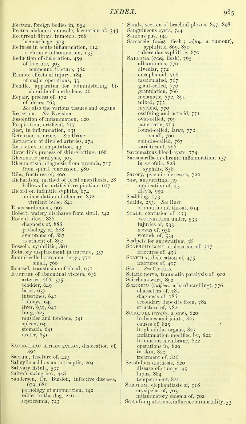 Rectum, foreign bodies in, 654 Rectus abdominis muscle, laceration of, 343 Recurrent fibroid tumours, 768 haemorrhage, 303 Redness in acute inflammation, 114 in chronic inflammation, 135 Seduction of dislocation. 459 of fracture, 363 compound fracture, 382 Remote effects of injury, 184 of major operations, 33 Rendle, apparatus for administering bi- chloride of methylene, 26 Repair, process of, 172 of ulcers, 163 See also the various tissues and organs Resection. See Excision Resolution of inflammation, 120 Respiration, artificial, 617 Pest, in inflammation, 131 Retention of urine. See Urine Retraction of divided arteries, 274 Retractors in amputation, 43 Reverdin's process of skin-grafting, 166 Rheumatic paralysis, 903 Rheumatism, diagnosis from pyaemia, 717 from spinal concussion, 580 Ribs, fractures of, 400 Richardson, method of local ansesthesia, 28 bellows for artificial respiration, 617 Eicord on infantile syphilis, 874 on inoculation of chancre, 832 virulent bubo, 841 Risus sardonicus, 907 Robert, watery discharge from skull, 542 Rodent ulcer, 886 diagnosis of, 888 pathology of, 888 symptoms of, 887 treatment of, 890 Roseola, syphilitic, 861 Rotatory displacement in fracture, 357 Round-celled sarcoma, large, 772 small, 766 Roussel, transfusion of blood, 957 Rupture of abdominal viscera, 638 arteries, 266, 375 bladder, 649 heart, 637 intestines, 641 kidneys, 640 liver, 639, 641 lung, 625 muscles and tendons, 341 spleen, 640 stomach, 641 ureter, 651 Sacroiliac articulation, dislocation of, 495 Sacrum, fracture of, 425 Salicylic acid as an antiseptic, 204 Salivary fistula, 597 Salter's swing box-, 448 Sanderson, Dr. Burdon, infective diseases, 679, 681 pathology of suppuration, 142 rabies in the dog, 246 septicaemia, 723 Sands, section of brachial plexus, 897, 898 Sanguineous cysts, 744 Sanious pus, 140 Sarcocele (Wpf, flesh ; /ctj\tj, a tumour), syphilitic, 869, 870 tubercular syphilitic, 870 Sarcoma (o-apf, flesh), 765 albuminous, 770 alveolar, 772 encephaloid, 766 fasciculated, 767 giant-celled, 770 granulation, 766 melanotic, 772, S91 mixed, 775 myeloid, 770 ossifying and osteoid, 771 oval-celled, 769 pancreatic, 763 round-celled, large, 772 small, 766 spindle-celled, 767 varieties of, 766 Sarcomatous blood-cysts, 774 Sarsaparilla in chronic inflammation, 137 in scrofula, S28 syphilis, 858 Savory, pyaemic abscesses, 722 Saw, amputating, 39 application of, 43 Key's, 959 Scabbing, 173 Scalds, 253. See Burn of mouth and throat, 614 Scalp, contusion of, 533 extravasation under, 533 injuries of, 533 namis of, 938 wounds of, 534 Scalpels for amputating, 38 Scaphoid bone, dislocation of, 517 fractures of, 456 Scapula, dislocation of, 475 fractures of, 407 Scar. See Cicatrix Sciatic nerve, traumatic paralysis of, 902 Scirrhous wart, 892 Scirrhus {a-Kippos, a hard swelling), 776 characters of, 781 diagnosis of, 786 secondary deposits from, 782 structure of, 782 Scrofula (scrofa, a sow), 820 in bones and joints, 823 causes of, 825 in glandular organs, 823 inflammation modified by, 822 in mucous membrane, 822 operations in, 829 in skin, 822 treatment of, S26 Scrofulous diathesis, 820 disease of stumps, 49 lupus, 884 temperament, 821 Scrotum, elephantiasis of, 918 erysipelas of, 703 inflammatory oedema of, 702 Seat of amputations, influence onmortality, 53