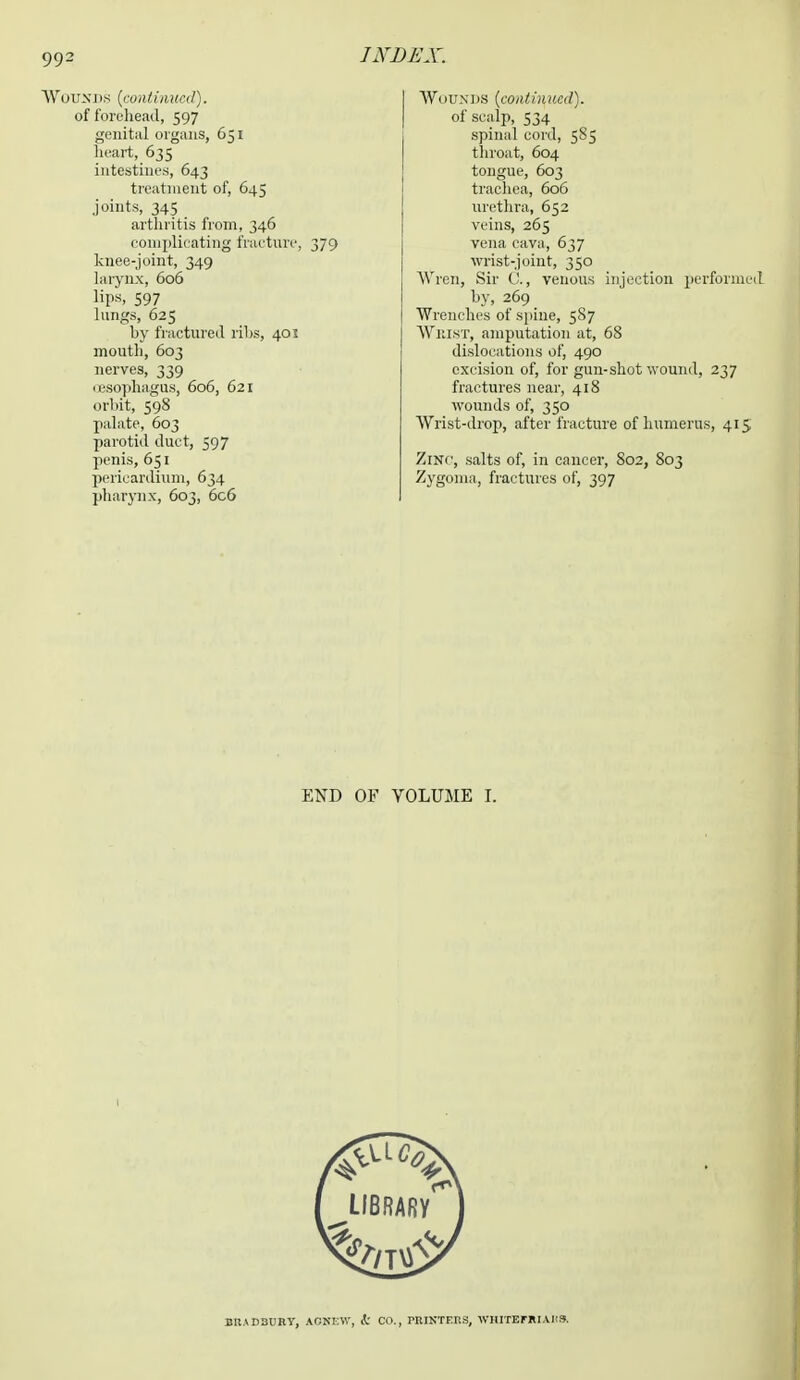 Wounds (continual). of forehead, 597 genital organs, 651 heart, 635 intestines, 643 treatment of, 645 joints, 345 arthritis from, 346 complicating fracture, knee-joint, 349 larynx, 606 lips, 597 lungs, 625 by fractured ribs, 401 mouth, 603 nerves, 339 oesophagus, 606, 621 orbit, 598 palate, 603 parotid duct, 597 penis, 651 pericardium, 634 pharynx, 603, 6c6 Wounds (continued). of scalp, 534 spinal cord, 585 throat, 604 tongue, 603 trachea, 606 urethra, 652 veins, 265 vena cava, 637 wrist-joint, 350 Wren, Sir C, venous injection performed by, 269 Wrenches of spine, 5S7 Whist, amputation at, 68 dislocations of, 490 excision of, for gun-shot wound, 237 fractures near, 418 wounds of, 350 Wrist-drop, after fracture of humerus, 415 Zinc, salts of, in cancer, 802, 803 Zygoma, fractures of, 397 END OF VOLUME I.