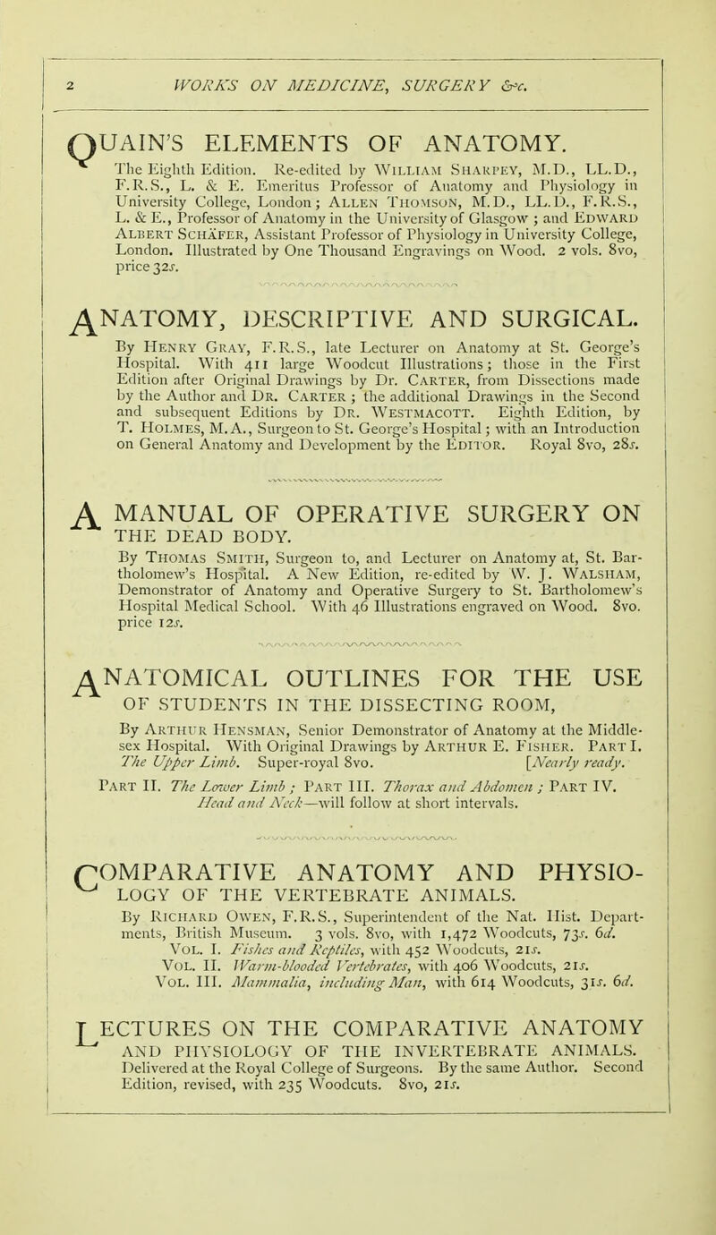 Q UAIN'S ELEMENTS OF ANATOMY. The Eighth Edition. Re-edited by William Sharpey, M.D., LL.D., F.R.S., L. & E. Emeritus Professor of Anatomy and Physiology in University College, London; Allen Thomson, M.D., LL.D., F.R.S., L. & E., Professor of Anatomy in the University of Glasgow ; and Edward Albert Schafer, Assistant Professor of Physiology in University College, London. Illustrated by One Thousand Engravings on Wood. 2 vols. 8vo, price 32J-. ANATOMY, DESCRIPTIVE AND SURGICAL. By Henry Gray, F.R.S., late Lecturer on Anatomy at St. George's Hospital. With 411 large Woodcut Illustrations; those in the First Edition after Original Drawings by Dr. Carter, from Dissections made by the Author and Dr. Carter ; the additional Drawings in the Second and subsequent Editions by Dr. Westmacott. Eighth Edition, by T. Holmes, M. A., Surgeon to St. George's Hospital; with an Introduction on General Anatomy and Development by the Editor. Royal 8vo, 28s. A MANUAL OF OPERATIVE SURGERY ON THE DEAD BODY. By Thomas Smith, Surgeon to, and Lecturer on Anatomy at, St. Bar- tholomew's Hospital. A New Edition, re-edited by W. J. Walsh am, Demonstrator of Anatomy and Operative Surgery to St. Bartholomew's Hospital Medical School. With 46 Illustrations engraved on Wood. 8vo. price 12s. ^NATOMICAL OUTLINES FOR THE USE OF STUDENTS IN THE DISSECTING ROOM, By Arthur HensmAn, Senior Demonstrator of Anatomy at the Middle- sex Hospital. With Original Drawings by Arthur E. Fisher. Part I. The Upper Limb. Super-royal 8vo. [Nearly ready. Part II. The Lower Limb ; Part III. Thorax and Abdomen ; Part IV. Head and Neck—\\<\\\ follow at short intervals. (COMPARATIVE ANATOMY AND PHYSIO- ^ LOGY OF THE VERTEBRATE ANIMALS. By Richard Owen, F.R.S., Superintendent of the Nat. Hist. Depart- ments, British Museum. 3 vols. 8vo, with 1,472 Woodcuts, 73.1-. 6d. VOL. I. Fishes and Reptiles, with 452 Woodcuts, 2ls. Vol. II. IVarm-b/ooded Vertebrates, with 406 Woodcuts, 21s. Vol. III. Mammalia, including Man, with 614 Woodcuts, 3.U. 6d. T ECTURES ON THE COMPARATIVE ANATOMY AND PIIVSIOLOGY OF THE INVERTEBRATE ANIMALS. Delivered at the Royal College of Surgeons. By the same Author. Second Edition, revised, with 235 Woodcuts. Svo, 21s.