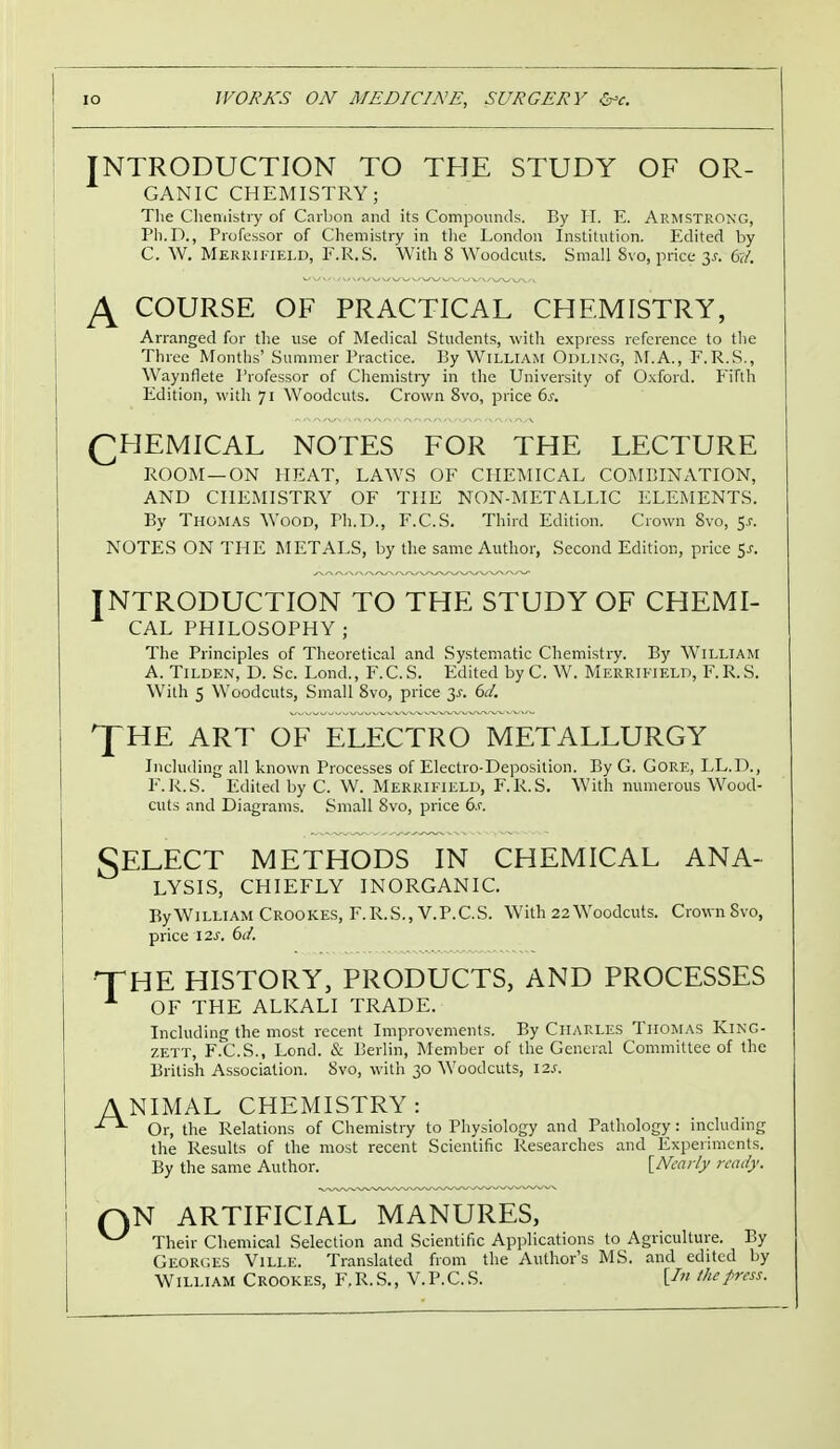 INTRODUCTION TO THE STUDY OF OR- GANIC CHEMISTRY; The Chemistry of Carbon and its Compounds. By H. E. Armstrong, Ph.D., Professor of Chemistry in the London Institution. Edited by C. W. Merrifield, F.R.S. With 8 Woodcuts. Small Svo, price y. 61. J\ COURSE OF PRACTICAL CHEMISTRY, Arranged for the use of Medical Students, with express reference to the Three Months' Summer Practice. By William Odling, M.A., F.R.S., Waynflete Professor of Chemistry in the University of Oxford. Fifth Edition, with 71 Woodcuts. Crown 8vo, price 6s. CHEMICAL NOTES FOR THE LECTURE ROOM—ON HEAT, LAWS OF CHEMICAL COMBINATION, AND CHEMISTRY OF THE NON-METALLIC ELEMENTS. By THOMAS Wood, Ph.D., F.C.S. Third Edition. Crown Svo, 5.1-. NOTES ON THE METALS, by the same Author, Second Edition, price $s. INTRODUCTION TO THE STUDY OF CHEMI- CAL PHILOSOPHY; The Principles of Theoretical and Systematic Chemistry. By William A. Tilden, D. Sc. Lond., F.C.S. Edited by C. W. Merrifield, F.R.S. With 5 Woodcuts, Small 8vo, price 3*. 6d. JHE ART OF ELECTRO METALLURGY Including all known Processes of Electro-Deposition. By G. Gore, LL.D., F.R.S. Edited by C. W. Merrifield, F.R.S. With numerous Wood- cuts and Diagrams. Small Svo, price 6.c T Select methods in chemical ana- lysis, CHIEFLY INORGANIC. By William Crookes, F.R.S., V.P.C.S. With 22 Woodcuts. Crown Svo, price I2.r. 6d. HE HISTORY, PRODUCTS, AND PROCESSES OF THE ALKALI TRADE. Including the most recent Improvements. By Charles Thomas King- zett, F.C.S., Lond. & Berlin, Member of the General Committee of the British Association. Svo, with 30 Woodcuts, I2.t. ANIMAL CHEMISTRY: Or, the Relations of Chemistry to Physiology and Pathology: including the Results of the most recent Scientific Researches and Experiments. By the same Author. [Nearly ready. (AN ARTIFICIAL MANURES, ^ Their Chemical Selection and Scientific Applications to Agriculture. By Georges Ville. Translated from the Author's MS. and edited by William Crookes, F.R.S., V.P.C.S. Un the press.