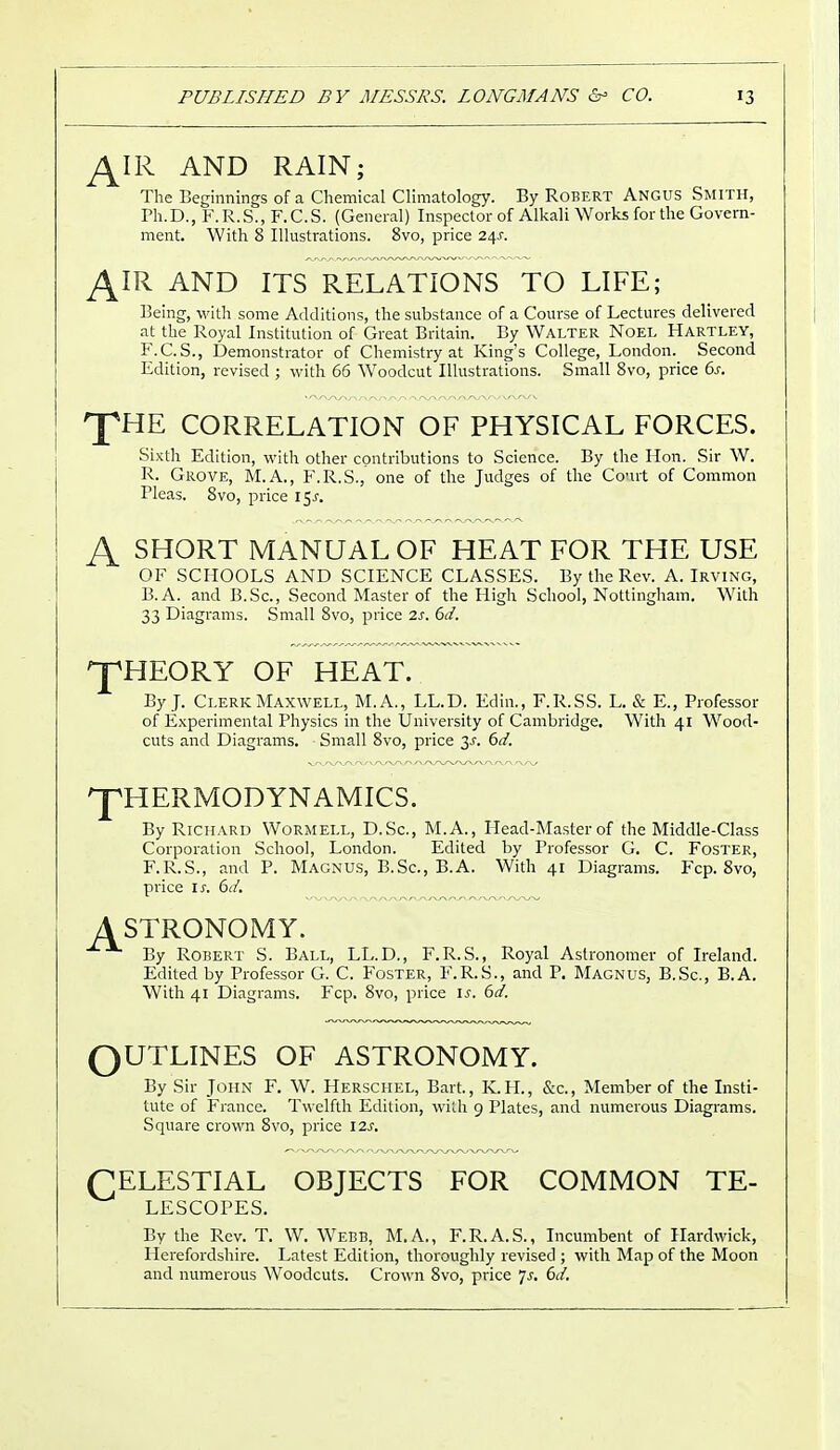 J±IR AND RAIN; The Beginnings of a Chemical Climatology. By Robert Angus Smith, Ph.D., F.R.S..F.C.S. (General) Inspector of Alkali Works for the Govern- ment. With 8 Illustrations. 8vo, price 24J. £IR AND ITS RELATIONS TO LIFE; Being, with some Additions, the substance of a Course of Lectures delivered at the Royal Institution of Great Britain. By Walter Noel Hartley, F.C.S., Demonstrator of Chemistry at King's College, London. Second Edition, revised ; with 66 Woodcut Illustrations. Small 8vo, price 6s. n^HE CORRELATION OF PHYSICAL FORCES. Sixth Edition, with other contributions to Science. By the Hon. Sir W. R. Grove, M.A., F.R.S., one of the Judges of the Court of Common Pleas. 8vo, price 15^ A SHORT MANUAL OF HEAT FOR THE USE OF SCHOOLS AND SCIENCE CLASSES. By the Rev. A.Irving, B.A. and B.Sc, Second Master of the High School, Nottingham. With 33 Diagrams. Small 8vo, price 2s. 6d. ^pHEORY OF HEAT. By J. Clerk Maxwell, M.A., LL.D. Edin., F.R.SS. L. & E., Professor of Experimental Physics in the University of Cambridge. With 41 Wood- cuts and Diagrams. Small 8vo, price 2s- 6d. THERMODYNAMICS. By Richard Wormell, D.Sc, M.A., Head-Master of the Middle-Class Corporation School, London. Edited by Professor G. C. Foster, F.R.S., and P. Magnus, B.Sc, B.A. With 41 Diagrams. Fcp. 8vo, price ix. 6d. A STRONOMY. By Robert S. Ball, LL.D., F.R.S., Royal Astronomer of Ireland. Edited by Professor G. C. Foster, F.R.S., and P. Magnus, B.Sc, B.A. With 41 Diagrams. Fcp. 8vo, price is. 6d. OUTLINES OF ASTRONOMY. By Sir John F. W. Herschel, Bart., K.H., &c, Member of the Insti- tute of France. Twelfth Edition, with 9 Plates, and numerous Diagrams. Square crown 8vo, price 12s. CELESTIAL OBJECTS FOR COMMON TE- LESCOPES. By the Rev. T. W. Webb, M.A., F.R.A.S., Incumbent of Hardwick, Herefordshire. Latest Edition, thoroughly revised ; with Map of the Moon and numerous Woodcuts. Crown 8vo, price Js. 6d.