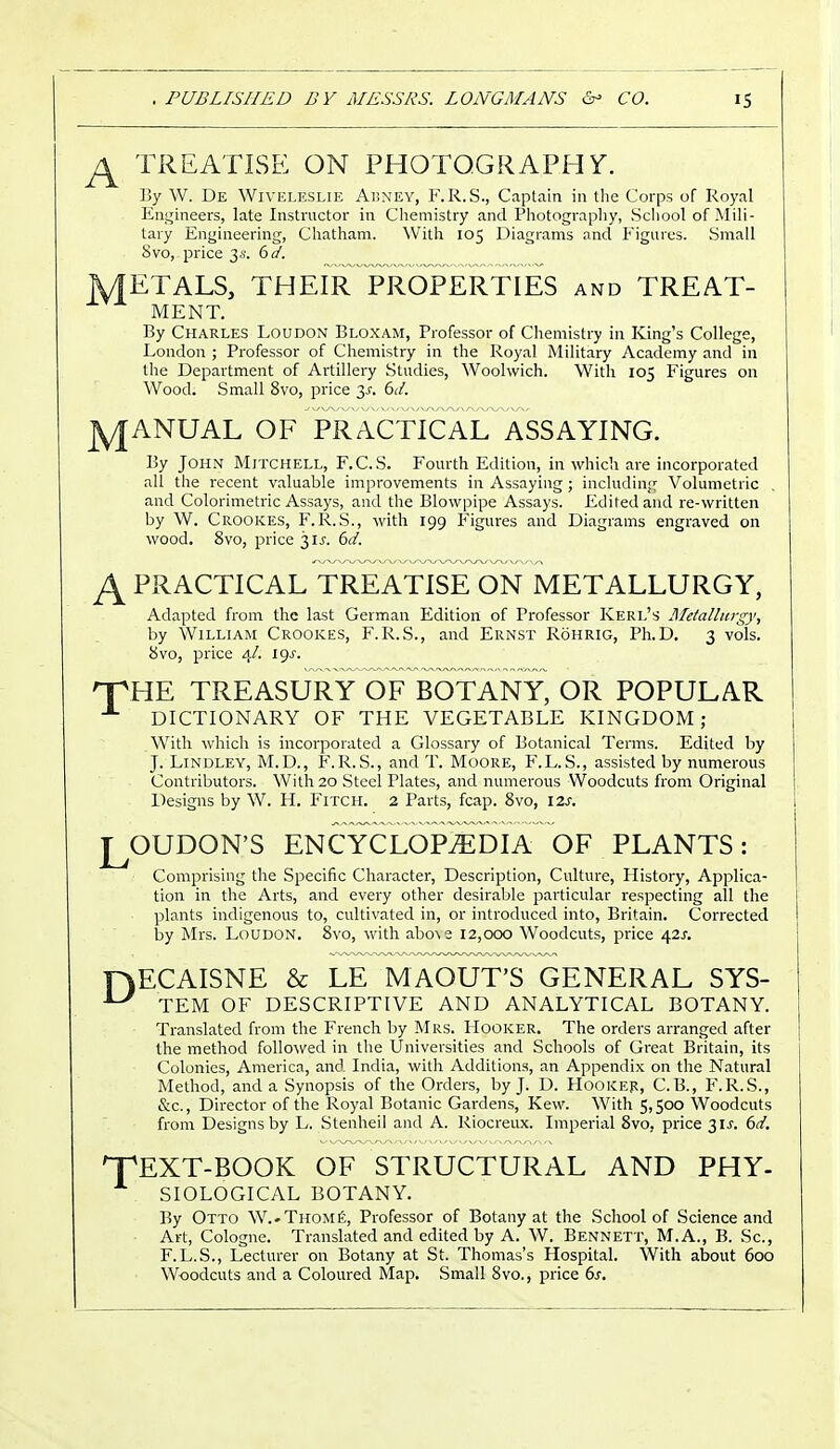 J± TREATISE ON PHOTOGRAPH Y. By W. De Wiveleslie Abney, F.R.S., Captain in the Corps of Royal Engineers, late Instructor in Chemistry and Photography, School of Mili- tary Engineering, Chatham. With 105 Diagrams and Figures. Small Svo, price 3 s. 6d. METALS, THEIR PROPERTIES and TREAT- MENT. By Charles Loudon Bloxam, Professor of Chemistry in King's College, London ; Professor of Chemistry in the Royal Military Academy and in the Department of Artillery Studies, Woolwich. With 105 Figures on Wood. Small 8vo, price 3f. 6d. jyjANUAL OF PRACTICAL ASSAYING. By John Mitchell, F.C.S. Fourth Edition, in whicl 1 are incorporated all the recent valuable improvements in Assaying; including Volumetric . and Colorimetric Assays, and the Blowpipe Assays. Edited and re-written by W. Crookes, F.R.S., with 199 Figures and Diagrams engraved on wood. 8vo, price 3if. 6d. A PRACTICAL TREATISE ON METALLURGY, Adapted from the last German Edition of Professor Kerl's Metallurgy, by William Crookes, F.R.S., and Ernst Rohrig, Ph.D. 3 vols. 8vo, price 4/. I9f. npHE TREASURY OF BOTANY, OR POPULAR DICTIONARY OF THE VEGETABLE KINGDOM; With which is incorporated a Glossary of Botanical Terms. Edited by J. Lindley, M.D., F.R.S., and T. Moore, F.L.S., assisted by numerous Contributors. With 20 Steel Plates, and numerous Woodcuts from Original Designs by W. H. Fitch. 2 Parts, fcap. 8vo, I2f. LOUDON'S ENCYCLOPEDIA OF PLANTS: Comprising the Specific Character, Description, Culture, History, Applica- tion in the Arts, and every other desirable particular respecting all the plants indigenous to, cultivated in, or introduced into, Britain. Corrected by Mrs. Loudon. 8vo, with abcse 12,000 Woodcuts, price 42f. HECAISNE & LE MAOUT'S GENERAL SYS- ^ TEM OF DESCRIPTIVE AND ANALYTICAL BOTANY. • Translated from the French by Mrs. Hooker. The orders arranged after the method followed in the Universities and Schools of Great Britain, its Colonies, America, and India, with Additions, an Appendix on the Natural Method, and a Synopsis of the Orders, by J. D. Hooker, C.B., F.R.S., &c, Director of the Royal Botanic Gardens, Kevv. With 5,500 Woodcuts from Designs by L. Stenheil and A. Riocreux. Imperial 8vo, price 3 if. 6d. 'TEXT-BOOK OF STRUCTURAL AND PHY- SIOLOGICAL BOTANY. By Otto W.-Thome, Professor of Botany at the School of Science and Art, Cologne. Translated and edited by A. W. Bennett, M.A., B. Sc., F.L.S., Lecturer on Botany at St. Thomas's Hospital. With about 600 Woodcuts and a Coloured Map. Small 8vo., price 6s.