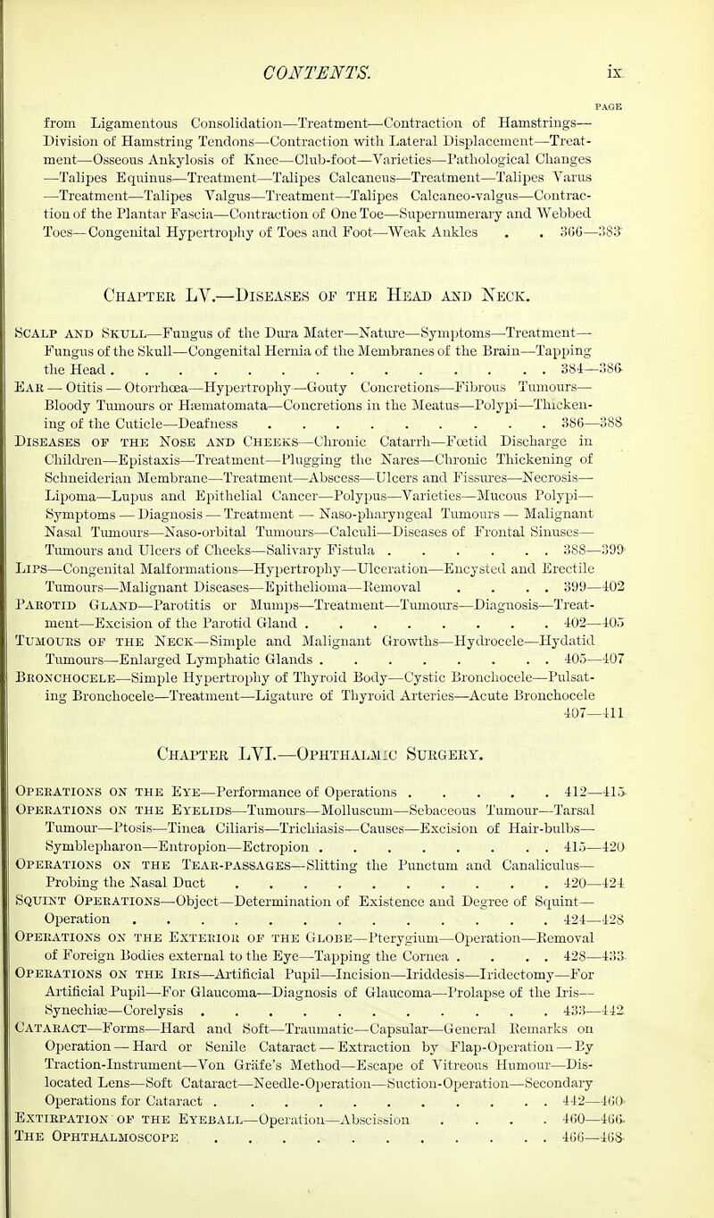 from Ligamentous Consolidation—Treatment—Contraction of Hamstrings— Division of Hamstring Tendons—Contraction with Lateral Displacement—Treat- ment—Osseous Ankylosis of Knee—Club-foot—Varieties—Pathological Changes —Talipes Equinus—Treatment—Talipes Calcaneus—Treatment—Talipes Varus —Treatment—Talipes Valgus—Treatment—Talipes Calcaneo-valgus—Contrac- tion of the Plantar Fascia—Contraction of One Toe—Supernumerary and Webbed Toes—Congenital Hypertrophy of Toes and Foot—Weak Ankles . . 366—383' Chapter LV.—Diseases of the Head and Keck. Scalp and Skull—Fungus of the Dura Mater—Nature—Symptoms—Treatment— Fungus of the Skull—Congenital Hernia of the Membranes of the Brain—Tapping the Head 384—386. Ear — Otitis — Otorrhcea—Hypertrophy—'Gouty Concretions—Fibrous Tumours— Bloody Tumours or Hajmatomata—Concretions in the Meatus—Polypi—Thicken- ing of the Cuticle—Deafness 386—388 Diseases op the Nose and Cheeks—Chronic Catarrh—Foetid Discharge in Children—Epistaxis—Treatment—Plugging the Nares—Chronic Thickening of Schneiderian Membrane—Treatment—Abscess—Ulcers and Fissures—Necrosis— Lipoma—Lupus and Epithelial Cancer—Polypus—Varieties—Mucous Polypi—■ Symptoms — Diagnosis — Treatment — Naso-pharyngeal Tumours — Malignant Nasal Tumours—Naso-orbital Tumours—Calculi—Diseases of Frontal Sinuses— Tumours and Ulcers of Cheeks—Salivary Fistula . . . . . . 388—399' Lips—Congenital Malformations—Hypertrophy—Ulceration—Encysted and Erectile Tumours—Malignant Diseases—Epithelioma—Removal . . . . 399—402 Paeotid Gland—Parotitis or Mumps—Treatment—Tumours—Diagnosis—Treat- ment—Excision of the Parotid Gland 402—405 Tumoues op the Neck—Simple and Malignant Growths—Hydrocele—Hydatid Tumours—Enlarged Lymphatic Glands 405—407 Beonchocele—Simple Hypertrophy of Thyroid Body—Cystic Bronchocele—Pulsat- ing Bronchocele—Treatment—Ligature of Thyroid Arteries—Acute Bronchocele 407—411 Chapter LVI.—Ophthalmic Surgery. Opeeations on the Eye—Performance of Operations 412—415- Opeeations on the Eyelids—Tumours—Molluscum—Sebaceous Tumour—Tarsal Tumour—Ptosis—Tinea Ciliaris—Trichiasis—Causes—Excision of Hair-bulbs— Symblepharon—Entropion—Ectropion 415—420 Opeeations on the Teae-passages—Slitting the Punctum and Canaliculus— Probing the Nasal Duct 420—424 Squint Opeeations—Object—Determination of Existence and Degree of Squint- Operation ■' ■ . . . 424—42S Opeeations on the Extebioe op the Globe—Pterygium—Operation—Removal of Foreign Bodies external to the Eye—Tapping the Cornea . . . . 428—433- Opeeations on the Ieis—Artificial Pupil—Incision—Iriddesis—Iridectomy—For Artificial Pupil—For Glaucoma—Diagnosis of Glaucoma—Prolapse of the His— Synechias—Corelysis . 433—442 Cataeact—Forms—Hard and Soft—Traumatic—Capsular—General Remarks on Operation — Hard or Senile Cataract — Extraction by Flap-Operation—-By Traction-Instrument—Von Grafe's Method—Escape of Vitreous Humour—Dis- located Lens—Soft Cataract—Needle-Operation—Suction-Operation—Secondary Operations for Cataract 442—400- Extiepation op the Eyeball—Operation—Abscission .... 460—466. The Ophthalmoscope . 466—46&