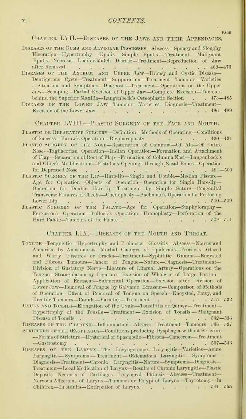 PAGE Chapter LYII.—Diseases of the Jaavs and their Appendages. Diseases of the Gums and Alveolar Frocesses—Abscess—Spongy and Sloughy Ulceration—Hypertrophy — Epulis — Simple Epulis — Treatment — Malignant Epulis—Necrosis—Lucifer-Match Disease—Treatment—Reproduction of Jaw after Removal 469—473 Diseases of the Antrum and Upper Jaw—Dropsy and Cystic Disease— Dentigerous Cysts—Treatment—Suppuration—Treatment—Tumours—Varieties —Situation and Symptoms—Diagnosis—Treatment—Operations on the Upper Jaw—Scooping—Partial Excision of Upper Jaw—Complete Excision—Tumours behind the Superior Maxilla—Langenbeck*s Osteoplastic Section . . 478—485 Diseases of the Lower Jaw—Tumours—Varieties—Diagnosis—Treatment— Excision of the Lower Jaw 480—48!) Chapter LVIIL—Plastic Surgery of the Face and Mouth. Plastic or Reparative Surgery—Definition—Methods of Operating—Conditions of Success—Burow's Operation—Blepharoplasty 490—494 Plastic Surgery of the Nose—Restoration of Columna—Of Ala—Of Entire Nose—Tagliacotian Operation—Indian Operation—Formation and Attachment of Flap—Separation of Root of Flap—Formation of Columna Nasi—Langenbeck's and Oilier s Modifications—Fistulous Openings through Nasal Bones—Operation for Depressed Nose 494—500 Plastic Surgery of the Lip—Hare-lip—Single and Double—Median Fissure- Age for Operation—Objects of Operation—Operation for Single Hare-lip—- Operation for Double Hare-lip—Treatment by Simple Suture—Congenital Transverse Fissures of Cheeks—Cheiloplasty—Buchanan's Operation for Restoring Lower Lip 500—509 Plastic Surgery of the Palate—Age for Operation— Staphyloraphy — Fergusson's Operation—Pollock's Operation—Uranoplasty—Perforation of the Hard Palate—Tumours of the Palate ........ 509—514 Chapter LIX.—Diseases of the Mouth and Throat. Toxgue—Tongue-tic—Hypertrophy and Prolapsus—-Glossitis—Abscess—Najvus and Aneurism by Anastomosis—Morbid Changes of Epidermis—Psoriasis—Glazed and Warty Fissures or Cracks—Treatment—Syphilitic Gumma—Encysted and Fibrous Tumours—Cancer of Tongue—Nature—Diagnosis—Treatment— Division of Gustatory Nerve—Ligature of Lingual Artery—Operations on the Tongue—Strangulation by Ligature—Excision of Whole or of Large Portion— Application of Ecraseur—Submental Operation—Excision after Division of Lower Jaw—Removal of Tongue by Galvanic Ecraseur—Comparison of Methods of Operation—Effect of Removal of Tongue on Speech—Encysted, Fatty, and Erectile Tumours—Ranula—Varieties—Treatment ..... 515—532 Uvula and Tonsils—Elongation of the Uvula—Tonsillitis or Quinsy—Treatment— Hypertrophy of the Tonsils—Treatment — Excision of Tonsils — Malignant Disease of Tonsils 532—53(1 Diseases of the Pharynx—Inflammation—Abscess—Treatment—Tumours 536—537 Stricture of the (Esophagus—Conditions producing Dysphagia without Stricture —Forms of Stricture—Hysterical or Spasmodic—Fibrous—Cancerous—Treatment —Gastrostomy 537—543 Diseases of the Larynx—The Laryngoscope—Laryngitis—Varieties— Acute Laryngitis — Symptoms — Treatment — (Edematous Laryngitis — Symptoms— Diagnosis—Treatment—Chronic Laryngitis—Nature—Symptoms—Diagnosis— Treatment—Local .Medication of Larynx—Results of Chronic Laryngitis—Plastic Deposits—Necrosis of Cartilages—Laryngeal Phthisis—Abscess—Treatment— Nervous Affections of Larynx—Tumours or Polypi of Larynx—Thyrotomy—In Children—In Adults—Extirpation of Larynx 544— 555
