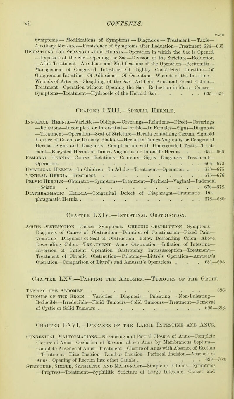Symptoms — Modifications of Symptoms — Diagnosis — Treatment — Taxis— Auxiliary Measures—Persistence of Symptoms after Eeduction—Treatment 624—635 Operations foe Strangulated Hernia—Operation in which the Sac is Opened —Exposure of the Sac—Opening the Sac—Division of the Stricture—Reduction ■—-After-Treatment—Accidents and Modifications of the Operation—Peritonitis— Management of Congested Intestine—Of Tightly Constricted Intestine—Of Gangrenous Intestine—Of Adhesions—Of Omentum—Wounds of the Intestine— Wounds of Arteries—Sloughing of the Sac—Artificial Anus and Fajcal Fistula— Treatment—Operation without Opening the Sac—Reduction in Mass—Causes—■ Symptoms—Treatment—Hydrocele of the Hernial Sac 035—654 Chapter LXIII.—Special Hernle. Inguinal Hernia—Varieties—Oblique—Coverings—Relations—Direct—Coverings —Relations—Incomplete or Interstitial —Double—In Females—Signs—Diagnosis —Treatment—Operation—Seat of Stricture—Hernia containing Csecum. Sigmoid Flexure of Colon, or Urinary Bladder—Hernia in Tunica Vaginalis, or Congenital Hernia—Signs and Diagnosis—Complication with Undescended Testis—Treat- ment—Encysted Hernia in Tunica Vaginalis, or Infantile Hernia . . 055—GOO Femoral Hernia—Course—Relations—Contents—Signs—Diagnosis—Treatment— Operation 666—673 Umbilical Hernia—In Children—In Adults—Treatment—Operation . . 673—675 Ventral Hernia—Treatment 675—676 Pelvic Herni^e—Obturator—Symptoms—Treatment—Perineal—Vaginal—Pudendal —Sciatic . . ... . •  676—678 Diaphragmatic Hernia—Congenital Defect of Diaphragm—Traumatic Dia- phragmatic Hernia 678—680' Chapter LXIV.—Intestinal Obstruction. Acute Obstruction—Causes—Symptoms.—Chronic Obstruction—Symptoms— Diagnosis of Causes of Obstruction—Duration of Constipation—Fixed Pain— Vomiting—Diagnosis of Seat of Obstruction—Below Descending Colon—Above. Descending Colon.—Treatment—Acute Obstruction—Inflation of Intestine— Inversion of Patient—Operation—Gastrotomy—Intussusception—Treatment— Treatment of Chronic Obstruction—•Colotomy—Littre's Operation—Amussat's Operation—Comparison of Littre's and Amussat's Operations . . . 681—Gt)5 Chapter LXV.—Tapping the Abdomen.—Tumours of the Groin. Tapping the Abdomen 696- Tumours of the Groin — Varieties — Diagnosis — Pulsating — Non-Pulsating— Reducible—Irreducible—Fluid Tumours—Solid Tumours—Treatment—Removal of Cystic or Solid Tumours . 696—6'JS- Chapter LXVI.—Diseases op the Large Intestine and Anus. Congenital Malformations—Narrowing and Partial Closure of Anus—Complete Closure of Anus—Occlusion of Rectum above Anus by Membranous Septum— Complete Absence of Anus—Treatment—Closure of Anus with Absence of Rectum —Treatment—Iliac Incision—Lumbar Incision—Perineal Incision—Absence of Anus: Opening of Rectum into other Canals 699—70S .Stricture, Simple, Syphilitic, and Malignant—Simple or Fibrous—Symptoms —Progress—Treatment—Syphilitic Stricture of Large Intestine—Cancer and