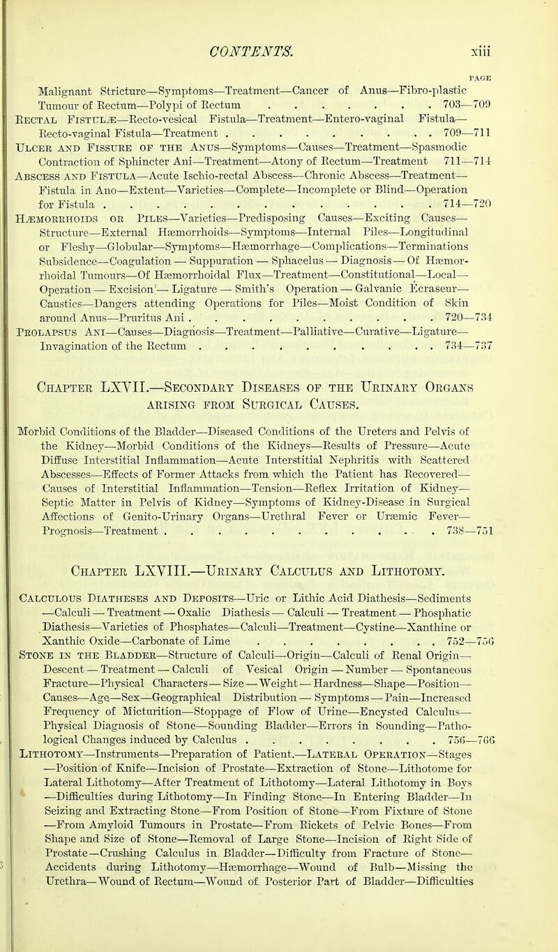 PAGE Malignant Stricture—Symptoms—Treatment—Cancer of Anus—Fibro-plastic Tumour of Eectum—Polypi of Rectum 703-—709 Rectal Fistula—Recto-vesical Fistula—Treatment—Entero-vaginal Fistula— Recto-vaginal Fistula—Treatment 709—711 Ulcer and Fissure op the Anus—Symptoms—Causes—Treatment—Spasmodic Contraction of Sphincter Ani—Treatment—■ Atony of Rectum—Treatment 711—714 Abscess and Fistula—Acute Iscliio-rectal Abscess—Chronic Abscess—-Treatment— Fistula in Ano—Extent—Varieties—Complete—Incomplete or Blind—Operation for Fistula 714—720 Haemorrhoids or Piles—Varieties—Predisposing Causes—Exciting Causes— Structure—External Haemorrhoids—Symptoms—Internal Piles—Longitudinal or Fleshy—Globular—Symptoms—Hemorrhage—Complications—Terminations Subsidence—Coagulation — Suppuration — Sphacelus— Diagnosis—Of Hemor- rhoidal Tumours—Of Hemorrhoidal Flux—Treatment—Constitutional—Local— Operation — Excision'— Ligature — Smith's Operation — Galvanic Ecraseur— Caustics—Dangers attending Operations for Piles—Moist Condition of Skin around Anus—Pruritus Ani . 720—734 Prolapsus Ani—Causes—Diagnosis—Treatment—Palliative—Curative—Ligature— Invagination of the Rectum .......... 734—737 Chapter LXVII.—Secondary Diseases of the Urinary Organs ARISING FROM SURGICAL CAUSES. Morbid Conditions of the Bladder—Diseased Conditions of the Ureters and Pelvis of the Kidney—Morbid Conditions of the Kidneys—Results of Pressure—Acute Diffuse Interstitial Inflammation—Acute Interstitial Nephritis with Scattered Abscesses—Effects of Former Attacks from which the Patient has Recovered— Causes of Interstitial Inflammation—Tension—Reflex Irritation of Kidney— Septic Matter in Pelvis of Kidney—Symptoms of Kidney-Disease in Surgical Affections of Genito-Urinary Organs—Urethral Fever or Uraemia Fever— Prognosis—Treatment . - 73S—751 Chapter LXVIII.—Urinary Calculus and Lithotomy. Calculous Diatheses and Deposits—Uric or Lithic Acid Diathesis—Sediments —Calculi —■ Treatment — Oxalic Diathesis — Calculi — Treatment — Phosphatic Diathesis—Varieties of Phosphates—Calculi—Treatment—Cystine—Xanthine or Xanthic Oxide—Carbonate of Lime 752—750 Stone in the Bladder—Structure of Calculi—Origin—Calculi of Renal Origin— Descent—Treatment — Calculi of Vesical Origin — Number — Spontaneous Fracture—Physical Characters — Size—Weight—Hardness—Shape—Position— Causes—Age—Sex—Geographical Distribution — Symptoms — Pain—Increased Frequency of Micturition—Stoppage of Flow of Urine—Encysted Calculus— Physical Diagnosis of Stone—Sounding Bladder—Errors in Sounding—Patho- logical Changes induced by Calculus 756—766 Lithotomy—Instruments—Preparation of Patient.—Lateral Operation—-Stages —Position of Knife—Incision of Prostate—Extraction of Stone—Lithotome for Lateral Lithotomy—After Treatment of Lithotomy—Lateral Lithotomy in Boys -—Difficulties during Lithotomy—In Finding Stone-—In Entering Bladder—In Seizing and Extracting Stone—From Position of Stone—From Fixture of Stone —From Amyloid Tumours in Prostate—From Rickets of Pelvic Bones—From Shape and Size of Stone—Removal of Large Stone—Incision of Bight Side of Prostate—Crushing Calculus in Bladder—Difficulty from Fracture of Stone— Accidents during Lithotomy—Haemorrhage—Wound of Bulb—Missing the Urethra—Wound of Rectum—Wound of Posterior Pa*'t of Bladder—Difficulties