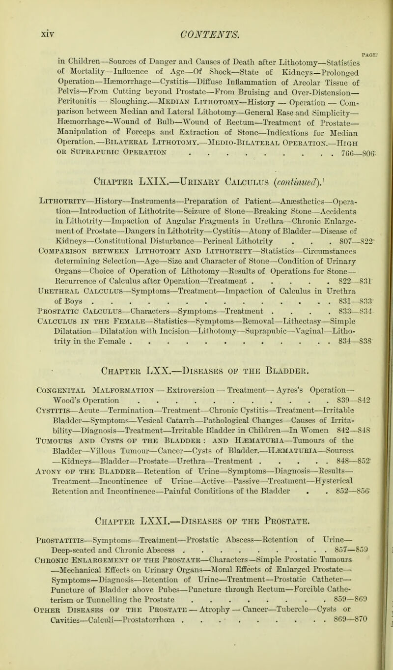 in Children—Sources of Danger and Causes of Death after Lithotomy—Statistics of Mortality—Influence of Age—Of Shock—State of Kidneys—Prolonged Operation— Hemorrhage— Cystitis—Diffuse Inflammation of Areolar Tissue of Pelvis—From Cutting beyond Prostate—From Bruising and Over-Distension— Peritonitis — Sloughing.—Median Lithotomy—History — Operation — Com- parison between Median and Lateral Lithotomy—General Ease and Simplicity— Haemorrhage—Wound of Bulb—Wound of Kectum—Treatment of Prostate- Manipulation of Forceps and Extraction of Stone—Indications for Median Operation.—Bilateral Lithotomy.—Medio-Bilateral Operation.—High or Suprapubic Operation 7GG 806 Chapter LXIX.—Urinary Calculus (continue J)S Lithotrity—History—Instruments—Preparation of Patient—Anaesthetics—Opera- tion—Introduction of Lithotrite—Seizure of Stone—Breaking Stone—Accidents in Lithotrity—Impaction of Angular Fragments in Urethra—Chronic Enlarge- ment of Prostate—Dangers in Lithotrity—Cystitis—Atony of Bladder—Disease of Kidneys—Constitutional Disturbance—Perineal Lithotrity . . . 807—822' Comparison between Lithotomy And Lithotrity—Statistics—Circumstances determining Selection—Age—Size and Character of Stone—Condition of Urinary Organs—Choice of Operation of Lithotomy—-Results of Operations for Stone— Recurrence of Calculus after Operation—-Treatment ..... 822—831 Urethral Calculus—Symptoms—Treatment—Impaction of Calculus in Urethra of Boys 831— S33' Prostatic Calculus—Characters—Symptoms—Treatment .... 833—834 Calculus in the Female—Statistics—Symptoms—Removal—Lithectasy—Simple Dilatation—Dilatation with Incision—Lithotomy—Suprapubic—Vaginal—Litho- trity in the Female 834—838 Chapter LXX.—Diseases of the Bladder. Congenital Malformation — Extroversion — Treatment—• Ayres's Operation- Wood's Operation 839—842 Cystitis—Acute—Termination—Treatment—Chronic Cystitis—Treatment—Irritable Bladder—Symptoms—Vesical Catarrh—Pathological Changes—Causes of Irrita- bility—Diagnosis—Treatment—Irritable Bladder in Children—In Women 842—848 Tumours and Cysts of the Bladder : and Hematuria—Tumours of the Bladder—Villous Tumour—Cancer—Cysts of Bladder.—-Hematuria—Sources —Kidneys—Bladder—Prostate—Urethra—Treatment 848—882 Atony of the Bladder—Retention of Urine—Symptoms—Diagnosis—Results— Treatment—Incontinence of Urine—Active—Passive—Treatment—Hysterical Retention and Incontinence—Painful Conditions of the Bladder . . 852—85G Chapter LXXI.—Diseases of the Prostate. Prostatitis—Symptoms—Treatment—Prostatic Abscess—Retention of Urine- Deep-seated and Chronic Abscess 857—859 Chronic Enlargement of the Prostate—Characters—Simple Prostatic Tumours —Mechanical Effects on Urinary Organs—Moral Effects of Enlarged Prostate— Symptoms—Diagnosis—Retention of Urine—Treatment—Prostatic Catheter— Puncture of Bladder above Pubes—Puncture through Rectum—Forcible Cathe- terism or Tunnelling the Prostate 85!)—869 Other Diseases of the Prostate — Atrophy — Cancer—Tubercle—Cysts or Cavities—Calculi—Prostatorrhoea . . 8(59—870